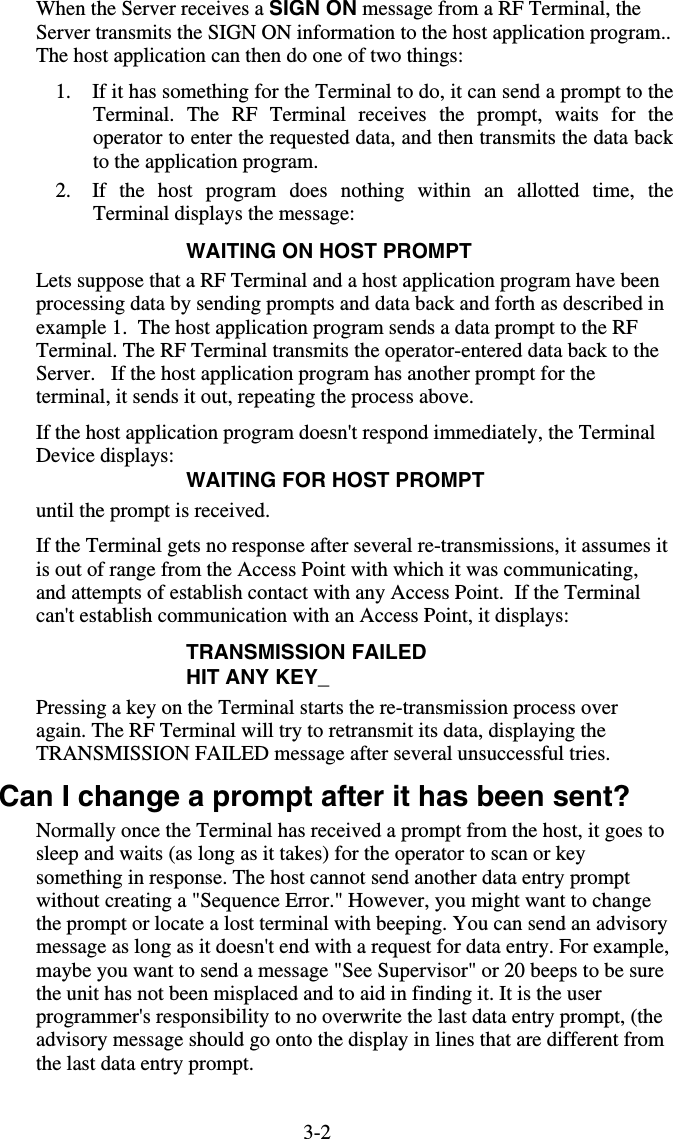 3-2When the Server receives a SIGN ON message from a RF Terminal, the Server transmits the SIGN ON information to the host application program.. The host application can then do one of two things:  1.  If it has something for the Terminal to do, it can send a prompt to the Terminal. The RF Terminal receives the prompt, waits for the operator to enter the requested data, and then transmits the data back to the application program.  2.  If the host program does nothing within an allotted time, the Terminal displays the message: WAITING ON HOST PROMPT Lets suppose that a RF Terminal and a host application program have been processing data by sending prompts and data back and forth as described in example 1.  The host application program sends a data prompt to the RF Terminal. The RF Terminal transmits the operator-entered data back to the Server.   If the host application program has another prompt for the terminal, it sends it out, repeating the process above. If the host application program doesn&apos;t respond immediately, the Terminal Device displays: WAITING FOR HOST PROMPT until the prompt is received.  If the Terminal gets no response after several re-transmissions, it assumes it is out of range from the Access Point with which it was communicating, and attempts of establish contact with any Access Point.  If the Terminal can&apos;t establish communication with an Access Point, it displays: TRANSMISSION FAILED HIT ANY KEY_ Pressing a key on the Terminal starts the re-transmission process over again. The RF Terminal will try to retransmit its data, displaying the TRANSMISSION FAILED message after several unsuccessful tries.   Can I change a prompt after it has been sent? Normally once the Terminal has received a prompt from the host, it goes to sleep and waits (as long as it takes) for the operator to scan or key something in response. The host cannot send another data entry prompt without creating a &quot;Sequence Error.&quot; However, you might want to change the prompt or locate a lost terminal with beeping. You can send an advisory message as long as it doesn&apos;t end with a request for data entry. For example, maybe you want to send a message &quot;See Supervisor&quot; or 20 beeps to be sure the unit has not been misplaced and to aid in finding it. It is the user programmer&apos;s responsibility to no overwrite the last data entry prompt, (the advisory message should go onto the display in lines that are different from the last data entry prompt. 