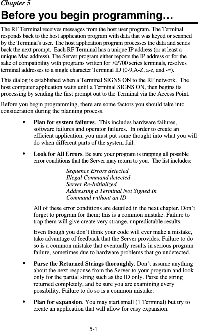 5-1Chapter 5 Before you begin programming… The RF Terminal receives messages from the host user program. The Terminal responds back to the host application program with data that was keyed or scanned by the Terminal&apos;s user. The host application program processes the data and sends back the next prompt.  Each RF Terminal has a unique IP address (or at least a unique Mac address). The Server program either reports the IP address or for the sake of compatibility with programs written for 70/700 series terminals, resolves terminal addresses to a single character Terminal ID (0-9,A-Z, a-z, and -=).   This dialog is established when a Terminal SIGNS ON to the RF network.  The host computer application waits until a Terminal SIGNS ON, then begins its processing by sending the first prompt out to the Terminal via the Access Point.  Before you begin programming, there are some factors you should take into consideration during the planning process. •  Plan for system failures.  This includes hardware failures, software failures and operator failures.  In order to create an efficient application, you must put some thought into what you will do when different parts of the system fail. •  Look for All Errors. Be sure your program is trapping all possible error conditions that the Server may return to you.  The list includes: Sequence Errors detected Illegal Command detected Server Re-Initialized Addressing a Terminal Not Signed In Command without an ID All of these error conditions are detailed in the next chapter. Don’t forget to program for them; this is a common mistake. Failure to trap them will give create very strange, unpredictable results. Even though you don’t think your code will ever make a mistake, take advantage of feedback that the Server provides. Failure to do so is a common mistake that eventually results in serious program failure, sometimes due to hardware problems that go undetected. •  Parse the Returned Strings thoroughly. Don’t assume anything about the next response from the Server to your program and look only for the partial string such as the ID only. Parse the string returned completely, and be sure you are examining every possibility. Failure to do so is a common mistake. •  Plan for expansion. You may start small (1 Terminal) but try to create an application that will allow for easy expansion.  