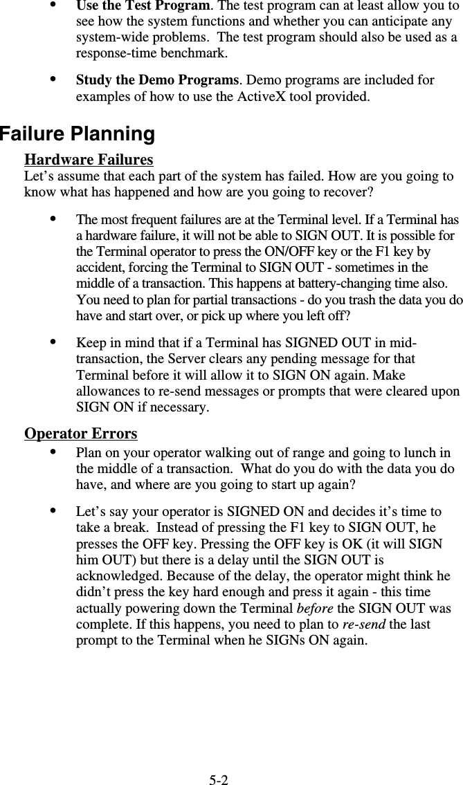 5-2•  Use the Test Program. The test program can at least allow you to see how the system functions and whether you can anticipate any system-wide problems.  The test program should also be used as a response-time benchmark. •  Study the Demo Programs. Demo programs are included for examples of how to use the ActiveX tool provided. Failure Planning Hardware Failures Let’s assume that each part of the system has failed. How are you going to know what has happened and how are you going to recover? •  The most frequent failures are at the Terminal level. If a Terminal has a hardware failure, it will not be able to SIGN OUT. It is possible for the Terminal operator to press the ON/OFF key or the F1 key by accident, forcing the Terminal to SIGN OUT - sometimes in the middle of a transaction. This happens at battery-changing time also.  You need to plan for partial transactions - do you trash the data you do have and start over, or pick up where you left off?   •  Keep in mind that if a Terminal has SIGNED OUT in mid-transaction, the Server clears any pending message for that Terminal before it will allow it to SIGN ON again. Make allowances to re-send messages or prompts that were cleared upon SIGN ON if necessary. Operator Errors •  Plan on your operator walking out of range and going to lunch in the middle of a transaction.  What do you do with the data you do have, and where are you going to start up again? •  Let’s say your operator is SIGNED ON and decides it’s time to take a break.  Instead of pressing the F1 key to SIGN OUT, he presses the OFF key. Pressing the OFF key is OK (it will SIGN him OUT) but there is a delay until the SIGN OUT is acknowledged. Because of the delay, the operator might think he didn’t press the key hard enough and press it again - this time actually powering down the Terminal before the SIGN OUT was complete. If this happens, you need to plan to re-send the last prompt to the Terminal when he SIGNs ON again.     