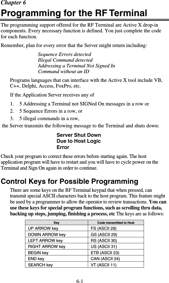 6-1Chapter 6 Programming for the RF Terminal  The programming support offered for the RF Terminal are Active X drop-in components. Every necessary function is defined. You just complete the code for each function. Remember, plan for every error that the Server might return including: Sequence Errors detected Illegal Command detected Addressing a Terminal Not Signed In Command without an ID Programs languages that can interface with the Active X tool include VB, C++, Delphi, Access, FoxPro, etc.  If the Application Server receives any of 1.  5 Addressing a Terminal not SIGNed On messages in a row or 2.  5 Sequence Errors in a row, or 3.  5 illegal commands in a row,  the Server transmits the following message to the Terminal and shuts down:  Server Shut Down Due to Host Logic Error Check your program to correct these errors before starting again. The host application program will have to restart and you will have to cycle power on the Terminal and Sign On again in order to continue.  Control Keys for Possible Programming There are some keys on the RF Terminal keypad that when pressed, can transmit special ASCII characters back to the host program. This feature might be used by a programmer to allow the operator to review transactions. You can use these keys for special program functions, such as scrolling thru data, backing up steps, jumping, finishing a process, etc The keys are as follows: Key  Code transmitted to Host UP ARROW key  FS (ASCII 28) DOWN ARROW key  GS (ASCII 29) LEFT ARROW key  RS (ASCII 30) RIGHT ARROW key  US (ASCII 31) BEGIN key  ETB (ASCII 23) END key  CAN (ASCII 24) SEARCH key  VT (ASCII 11)   