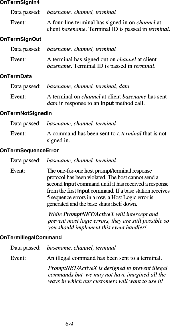 6-9OnTermSignIn4  Data passed:  basename, channel, terminal Event:  A four-line terminal has signed in on channel at client basename. Terminal ID is passed in terminal. OnTermSignOut  Data passed:  basename, channel, terminal Event:  A terminal has signed out on channel at client basename. Terminal ID is passed in terminal. OnTermData  Data passed:  basename, channel, terminal, data Event:  A terminal on channel at client basename has sent data in response to an Input method call. OnTermNotSignedIn  Data passed:  basename, channel, terminal Event:  A command has been sent to a terminal that is not signed in. OnTermSequenceError  Data passed:  basename, channel, terminal Event:  The one-for-one host prompt/terminal response protocol has been violated. The host cannot send a second Input command until it has received a response from the first Input command. If a base station receives 5 sequence errors in a row, a Host Logic error is generated and the base shuts itself down.    While PromptNET/ActiveX will intercept and prevent most logic errors, they are still possible so you should implement this event handler! OnTermIllegalCommand  Data passed:  basename, channel, terminal Event:  An illegal command has been sent to a terminal.    PromptNET/ActiveX is designed to prevent illegal commands but  we may not have imagined all the ways in which our customers will want to use it! 