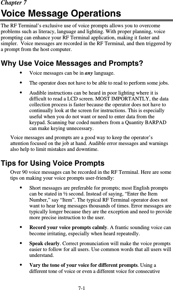 7-1Chapter 7 Voice Message Operations The RF Terminal’s exclusive use of voice prompts allows you to overcome problems such as literacy, language and lighting. With proper planning, voice prompting can enhance your RF Terminal application, making it faster and simpler.  Voice messages are recorded in the RF Terminal, and then triggered by a prompt from the host computer. Why Use Voice Messages and Prompts? •  Voice messages can be in any language. •  The operator does not have to be able to read to perform some jobs. •  Audible instructions can be heard in poor lighting where it is difficult to read a LCD screen. MOST IMPORTANTLY, the data collection process is faster because the operator does not have to continually look at the screen for instructions. This is especially useful when you do not want or need to enter data from the keypad. Scanning bar coded numbers from a Quantity BARPAD can make keying unnecessary. Voice messages and prompts are a good way to keep the operator’s attention focused on the job at hand. Audible error messages and warnings also help to limit mistakes and downtime. Tips for Using Voice Prompts Over 90 voice messages can be recorded in the RF Terminal. Here are some tips on making your voice prompts user-friendly: •  Short messages are preferable for prompts; most English prompts can be stated in ½ second. Instead of saying, “Enter the Item Number,” say “Item”. The typical RF Terminal operator does not want to hear long messages thousands of times. Error messages are typically longer because they are the exception and need to provide more precise instruction to the user. •  Record your voice prompts calmly. A frantic sounding voice can become irritating, especially when heard repeatedly. •  Speak clearly. Correct pronunciation will make the voice prompts easier to follow for all users. Use common words that all users will understand. •  Vary the tone of your voice for different prompts. Using a different tone of voice or even a different voice for consecutive 