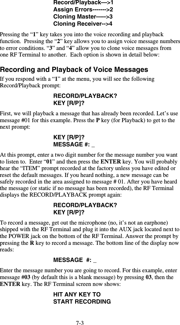 7-3Record/Playback---&gt;1 Assign Errors-------&gt;2 Cloning Master-----&gt;3 Cloning Receiver--&gt;4 Pressing the “1” key takes you into the voice recording and playback function.  Pressing the “2” key allows you to assign voice message numbers to error conditions. “3” and “4” allow you to clone voice messages from one RF Terminal to another.  Each option is shown in detail below: Recording and Playback of Voice Messages If you respond with a “1” at the menu, you will see the following Record/Playback prompt: RECORD/PLAYBACK? KEY [R/P]? First, we will playback a message that has already been recorded. Let’s use message #01 for this example. Press the P key (for Playback) to get to the next prompt: KEY [R/P]? MESSAGE #: _ At this prompt, enter a two digit number for the message number you want to listen to.  Enter “01” and then press the ENTER key. You will probably hear the “ITEM” prompt recorded at the factory unless you have edited or reset the default messages. If you heard nothing, a new message can be safely recorded in the area assigned to message # 01. After you have heard the message (or static if no message has been recorded), the RF Terminal displays the RECORD/PLAYBACK prompt again: RECORD/PLAYBACK? KEY [R/P]? To record a message, get out the microphone (no, it’s not an earphone) shipped with the RF Terminal and plug it into the AUX jack located next to the POWER jack on the bottom of the RF Terminal. Answer the prompt by pressing the R key to record a message. The bottom line of the display now reads: MESSAGE  #: _ Enter the message number you are going to record. For this example, enter message #03 (by default this is a blank message) by pressing 03, then the ENTER key. The RF Terminal screen now shows: HIT ANY KEY TO START RECORDING  