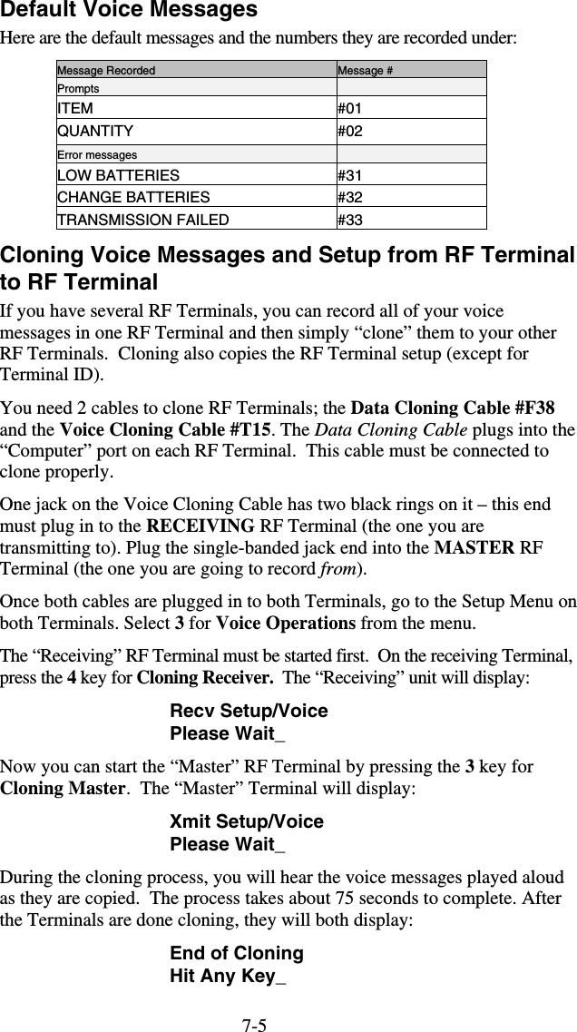 7-5Default Voice Messages Here are the default messages and the numbers they are recorded under: Message Recorded  Message # Prompts   ITEM #01 QUANTITY #02 Error messages   LOW BATTERIES  #31 CHANGE BATTERIES  #32 TRANSMISSION FAILED  #33 Cloning Voice Messages and Setup from RF Terminal to RF Terminal If you have several RF Terminals, you can record all of your voice messages in one RF Terminal and then simply “clone” them to your other RF Terminals.  Cloning also copies the RF Terminal setup (except for Terminal ID).  You need 2 cables to clone RF Terminals; the Data Cloning Cable #F38 and the Voice Cloning Cable #T15. The Data Cloning Cable plugs into the “Computer” port on each RF Terminal.  This cable must be connected to clone properly. One jack on the Voice Cloning Cable has two black rings on it – this end must plug in to the RECEIVING RF Terminal (the one you are transmitting to). Plug the single-banded jack end into the MASTER RF Terminal (the one you are going to record from). Once both cables are plugged in to both Terminals, go to the Setup Menu on both Terminals. Select 3 for Voice Operations from the menu. The “Receiving” RF Terminal must be started first.  On the receiving Terminal, press the 4 key for Cloning Receiver.  The “Receiving” unit will display: Recv Setup/Voice Please Wait_ Now you can start the “Master” RF Terminal by pressing the 3 key for Cloning Master.  The “Master” Terminal will display: Xmit Setup/Voice Please Wait_ During the cloning process, you will hear the voice messages played aloud as they are copied.  The process takes about 75 seconds to complete. After the Terminals are done cloning, they will both display: End of Cloning Hit Any Key_ 