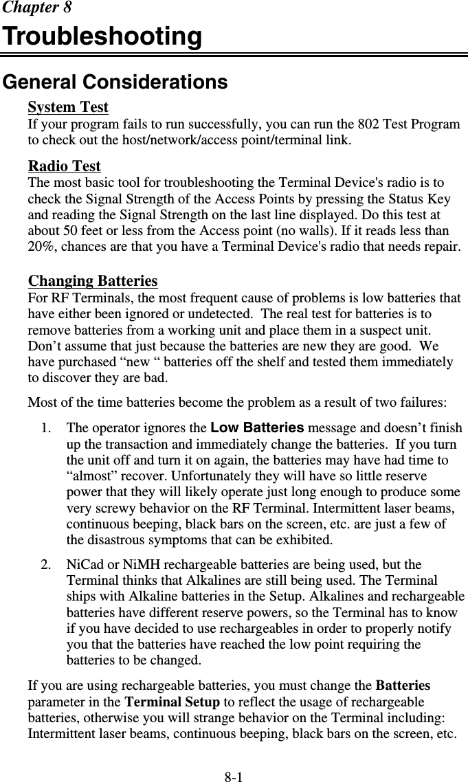 8-1Chapter 8 Troubleshooting General Considerations System Test If your program fails to run successfully, you can run the 802 Test Program to check out the host/network/access point/terminal link.  Radio Test The most basic tool for troubleshooting the Terminal Device&apos;s radio is to check the Signal Strength of the Access Points by pressing the Status Key and reading the Signal Strength on the last line displayed. Do this test at about 50 feet or less from the Access point (no walls). If it reads less than 20%, chances are that you have a Terminal Device&apos;s radio that needs repair. Changing Batteries For RF Terminals, the most frequent cause of problems is low batteries that have either been ignored or undetected.  The real test for batteries is to remove batteries from a working unit and place them in a suspect unit. Don’t assume that just because the batteries are new they are good.  We have purchased “new “ batteries off the shelf and tested them immediately to discover they are bad.  Most of the time batteries become the problem as a result of two failures: 1.  The operator ignores the Low Batteries message and doesn’t finish up the transaction and immediately change the batteries.  If you turn the unit off and turn it on again, the batteries may have had time to “almost” recover. Unfortunately they will have so little reserve power that they will likely operate just long enough to produce some very screwy behavior on the RF Terminal. Intermittent laser beams, continuous beeping, black bars on the screen, etc. are just a few of the disastrous symptoms that can be exhibited. 2.  NiCad or NiMH rechargeable batteries are being used, but the Terminal thinks that Alkalines are still being used. The Terminal ships with Alkaline batteries in the Setup. Alkalines and rechargeable batteries have different reserve powers, so the Terminal has to know if you have decided to use rechargeables in order to properly notify you that the batteries have reached the low point requiring the batteries to be changed. If you are using rechargeable batteries, you must change the Batteries parameter in the Terminal Setup to reflect the usage of rechargeable batteries, otherwise you will strange behavior on the Terminal including: Intermittent laser beams, continuous beeping, black bars on the screen, etc.  