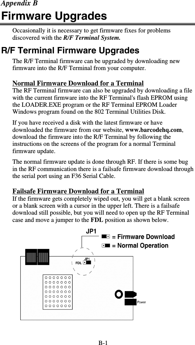 B-1 Appendix B Firmware Upgrades Occasionally it is necessary to get firmware fixes for problems discovered with the R/F Terminal System. R/F Terminal Firmware Upgrades The R/F Terminal firmware can be upgraded by downloading new firmware into the R/F Terminal from your computer.  Normal Firmware Download for a Terminal The RF Terminal firmware can also be upgraded by downloading a file with the current firmware into the RF Terminal&apos;s flash EPROM using the LOADER.EXE program or the RF Terminal EPROM Loader Windows program found on the 802 Terminal Utilities Disk.  If you have received a disk with the latest firmware or have downloaded the firmware from our website, www.barcodehq.com, download the firmware into the R/F Terminal by following the instructions on the screens of the program for a normal Terminal firmware update. The normal firmware update is done through RF. If there is some bug in the RF communication there is a failsafe firmware download through the serial port using an F36 Serial Cable. Failsafe Firmware Download for a Terminal If the firmware gets completely wiped out, you will get a blank screen or a blank screen with a cursor in the upper left. There is a failsafe download still possible, but you will need to open up the RF Terminal case and move a jumper to the FDL position as shown below.   