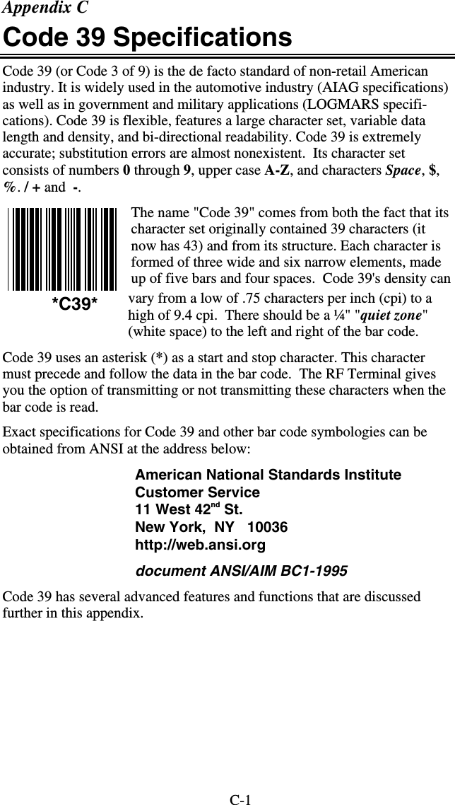 C-1 Appendix C Code 39 Specifications Code 39 (or Code 3 of 9) is the de facto standard of non-retail American industry. It is widely used in the automotive industry (AIAG specifications) as well as in government and military applications (LOGMARS specifi-cations). Code 39 is flexible, features a large character set, variable data length and density, and bi-directional readability. Code 39 is extremely accurate; substitution errors are almost nonexistent.  Its character set consists of numbers 0 through 9, upper case A-Z, and characters Space, $, %. / + and  -. The name &quot;Code 39&quot; comes from both the fact that its character set originally contained 39 characters (it now has 43) and from its structure. Each character is formed of three wide and six narrow elements, made up of five bars and four spaces.  Code 39&apos;s density can vary from a low of .75 characters per inch (cpi) to a high of 9.4 cpi.  There should be a ¼&quot; &quot;quiet zone&quot; (white space) to the left and right of the bar code.  Code 39 uses an asterisk (*) as a start and stop character. This character must precede and follow the data in the bar code.  The RF Terminal gives you the option of transmitting or not transmitting these characters when the bar code is read.  Exact specifications for Code 39 and other bar code symbologies can be obtained from ANSI at the address below: American National Standards Institute Customer Service 11 West 42nd St. New York,  NY   10036 http://web.ansi.org document ANSI/AIM BC1-1995 Code 39 has several advanced features and functions that are discussed further in this appendix.  *C39* 