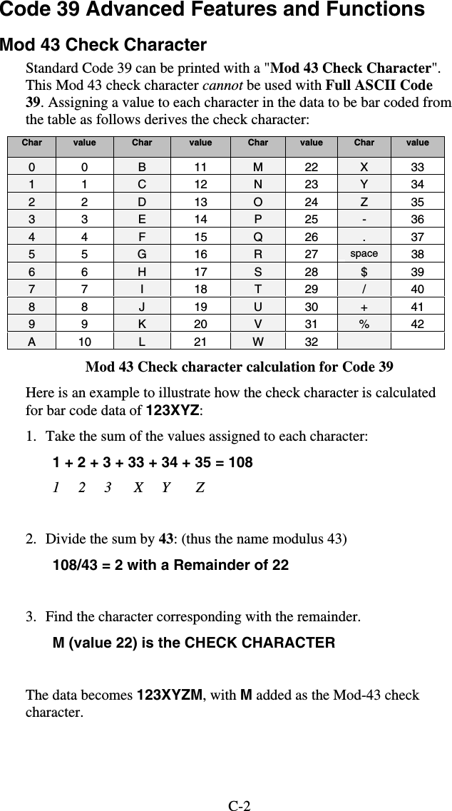 C-2Code 39 Advanced Features and Functions  Mod 43 Check Character Standard Code 39 can be printed with a &quot;Mod 43 Check Character&quot;. This Mod 43 check character cannot be used with Full ASCII Code 39. Assigning a value to each character in the data to be bar coded from the table as follows derives the check character: Char  value  Char  value  Char  value  Char  value 0 0  B 11 M 22 X 33 1 1  C 12 N 23 Y 34 2 2  D 13 O 24 Z 35 3 3  E 14 P 25 - 36 4 4  F 15 Q 26  . 37 5 5  G 16 R 27 space  38 6 6  H 17 S 28 $ 39 7 7  I 18 T 29 / 40 8 8  J 19 U 30 + 41 9 9  K 20 V 31 % 42 A 10  L 21 W 32    Mod 43 Check character calculation for Code 39 Here is an example to illustrate how the check character is calculated for bar code data of 123XYZ: 1.  Take the sum of the values assigned to each character:  1 + 2 + 3 + 33 + 34 + 35 = 108   1     2     3      X     Y       Z  2.  Divide the sum by 43: (thus the name modulus 43) 108/43 = 2 with a Remainder of 22  3.  Find the character corresponding with the remainder. M (value 22) is the CHECK CHARACTER  The data becomes 123XYZM, with M added as the Mod-43 check character. 
