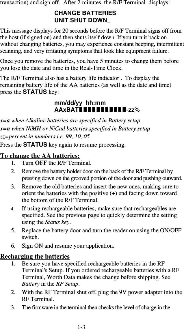 1-3transaction) and sign off.  After 2 minutes, the R/F Terminal  displays: CHANGE BATTERIES UNIT SHUT DOWN_ This message displays for 20 seconds before the R/F Terminal signs off from the host (if signed on) and then shuts itself down. If you turn it back on without changing batteries, you may experience constant beeping, intermittent scanning, and very irritating symptoms that look like equipment failure. Once you remove the batteries, you have 5 minutes to change them before you lose the date and time in the Real-Time Clock. The R/F Terminal also has a battery life indicator .  To display the remaining battery life of the AA batteries (as well as the date and time) press the STATUS key: mm/dd/yy  hh:mm AAxBAT-zz% x=a when Alkaline batteries are specified in Battery setup x=n when NiMH or NiCad batteries specified in Battery setup zz=percent in numbers i.e. 99, 10, 05 Press the STATUS key again to resume processing. To change the AA batteries: 1. Turn OFF the R/F Terminal. 2.  Remove the battery holder door on the back of the R/F Terminal by pressing down on the grooved portion of the door and pushing outward.  3.  Remove the old batteries and insert the new ones, making sure to orient the batteries with the positive (+) end facing down toward the bottom of the R/F Terminal. 4.  If using rechargeable batteries, make sure that rechargeables are specified. See the previous page to quickly determine the setting using the Status key. 5.  Replace the battery door and turn the reader on using the ON/OFF switch.  6.  Sign ON and resume your application. Recharging the batteries 1.  Be sure you have specified rechargeable batteries in the RF Terminal&apos;s Setup. If you ordered rechargeable batteries with a RF Terminal, Worth Data makes the change before shipping. See Battery in the RF Setup. 2.  With the RF Terminal shut off, plug the 9V power adapter into the RF Terminal.  3.  The firmware in the terminal then checks the level of charge in the 