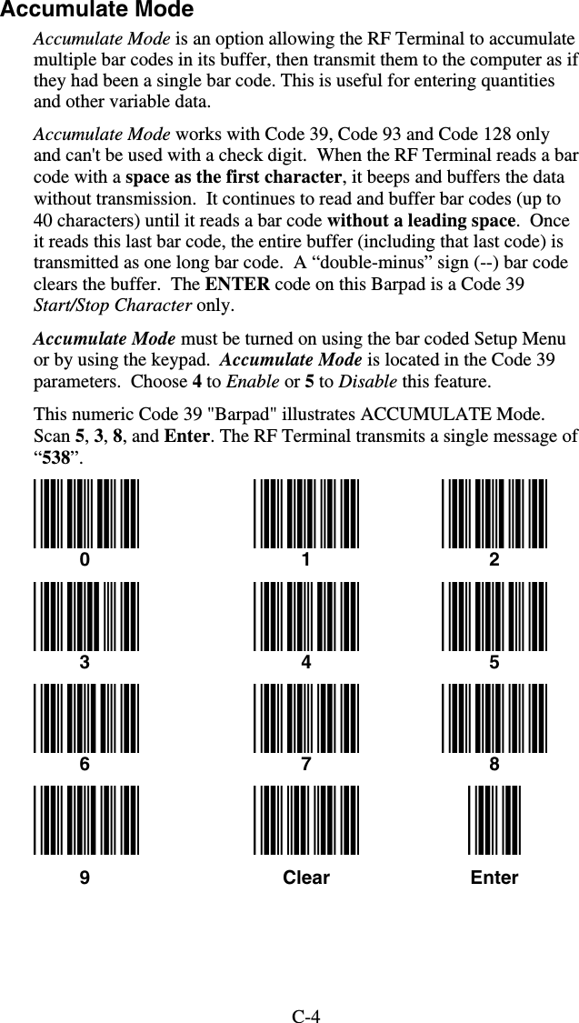 C-4Accumulate Mode Accumulate Mode is an option allowing the RF Terminal to accumulate multiple bar codes in its buffer, then transmit them to the computer as if they had been a single bar code. This is useful for entering quantities and other variable data. Accumulate Mode works with Code 39, Code 93 and Code 128 only and can&apos;t be used with a check digit.  When the RF Terminal reads a bar code with a space as the first character, it beeps and buffers the data without transmission.  It continues to read and buffer bar codes (up to 40 characters) until it reads a bar code without a leading space.  Once it reads this last bar code, the entire buffer (including that last code) is transmitted as one long bar code.  A “double-minus” sign (--) bar code clears the buffer.  The ENTER code on this Barpad is a Code 39 Start/Stop Character only.  Accumulate Mode must be turned on using the bar coded Setup Menu or by using the keypad.  Accumulate Mode is located in the Code 39 parameters.  Choose 4 to Enable or 5 to Disable this feature. This numeric Code 39 &quot;Barpad&quot; illustrates ACCUMULATE Mode.  Scan 5, 3, 8, and Enter. The RF Terminal transmits a single message of “538”.     0  1  2  3  4  5  6  7  8       9  Clear  Enter  
