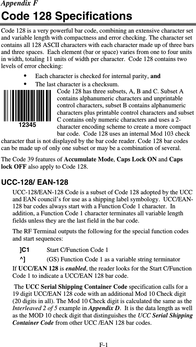 F-1 Appendix F Code 128 Specifications Code 128 is a very powerful bar code, combining an extensive character set and variable length with compactness and error checking. The character set contains all 128 ASCII characters with each character made up of three bars and three spaces.  Each element (bar or space) varies from one to four units in width, totaling 11 units of width per character.  Code 128 contains two levels of error checking:  •  Each character is checked for internal parity, and  •  The last character is a checksum. Code 128 has three subsets, A, B and C. Subset A contains alphanumeric characters and unprintable control characters, subset B contains alphanumeric characters plus printable control characters and subset C contains only numeric characters and uses a 2-character encoding scheme to create a more compact bar code.  Code 128 uses an internal Mod 103 check character that is not displayed by the bar code reader. Code 128 bar codes can be made up of only one subset or may be a combination of several. The Code 39 features of Accumulate Mode, Caps Lock ON and Caps lock OFF also apply to Code 128. UCC-128/ EAN-128 UCC-128/EAN-128 Code is a subset of Code 128 adopted by the UCC and EAN council’s for use as a shipping label symbology.  UCC/EAN-128 bar codes always start with a Function Code 1 character.  In addition, a Function Code 1 character terminates all variable length fields unless they are the last field in the bar code. The RF Terminal outputs the following for the special function codes and start sequences:     ]C1  Start C/Function Code 1     ^]  (GS) Function Code 1 as a variable string terminator If UCC/EAN 128 is enabled, the reader looks for the Start C/Function Code 1 to indicate a UCC/EAN 128 bar code.    The UCC Serial Shipping Container Code specification calls for a 19 digit UCC/EAN 128 code with an additional Mod 10 Check digit (20 digits in all). The Mod 10 Check digit is calculated the same as the Interleaved 2 of 5 example in Appendix D.  It is the data length as well as the MOD 10 check digit that distinguishes the UCC Serial Shipping Container Code from other UCC /EAN 128 bar codes.   12345 