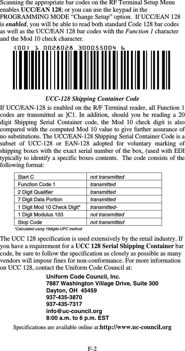 F-2Scanning the appropriate bar codes on the RF Terminal Setup Menu enables UCC/EAN 128; or you can use the keypad in the PROGRAMMING MODE “Change Setup” option.  If UCC/EAN 128 is enabled, you will be able to read both standard Code 128 bar codes as well as the UCC/EAN 128 bar codes with the Function 1 character and the Mod 10 check character.  UCC-128 Shipping Container Code If UCC/EAN-128 is enabled on the R/F Terminal reader, all Function 1 codes are transmitted as ]C1. In addition, should you be reading a 20 digit Shipping Serial Container code, the Mod 10 check digit is also compared with the computed Mod 10 value to give further assurance of no substitutions. The UCC/EAN-128 Shipping Serial Container Code is a subset of UCC-128 or EAN-128 adopted for voluntary marking of shipping boxes with the exact serial number of the box, (used with EDI typically to identify a specific boxes contents.  The code consists of the following format: Start C  not transmitted Function Code 1  transmitted 2 Digit Qualifier  transmitted 7 Digit Data Portion  transmitted 1 Digit Mod 10 Check Digit*  transmitted- 1 Digit Modulus 103  not transmitted Stop Code  not transmitted *Calculated using 19digits-UPC method The UCC 128 specification is used extensively by the retail industry. If you have a requirement for a UCC 128 Serial Shipping Container bar code, be sure to follow the specification as closely as possible as many vendors will impose fines for non-conformance. For more information on UCC 128, contact the Uniform Code Council at: Uniform Code Council, Inc. 7887 Washington Village Drive, Suite 300 Dayton, OH  45459 937-435-3870 937-435-7317 info@uc-council.org 8:00 a.m. to 6 p.m. EST Specifications are available online at:http://www.uc-council.org 
