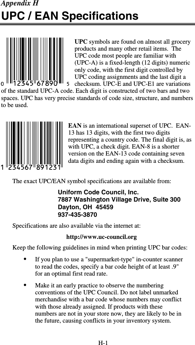 H-1 Appendix H UPC / EAN Specifications  UPC symbols are found on almost all grocery products and many other retail items.  The UPC code most people are familiar with (UPC-A) is a fixed-length (12 digits) numeric only code, with the first digit controlled by UPC coding assignments and the last digit a checksum. UPC-E and UPC-E1 are variations of the standard UPC-A code. Each digit is constructed of two bars and two spaces. UPC has very precise standards of code size, structure, and numbers to be used.  EAN is an international superset of UPC.  EAN-13 has 13 digits, with the first two digits representing a country code. The final digit is, as with UPC, a check digit. EAN-8 is a shorter version on the EAN-13 code containing seven data digits and ending again with a checksum.   The exact UPC/EAN symbol specifications are available from: Uniform Code Council, Inc. 7887 Washington Village Drive, Suite 300 Dayton, OH  45459 937-435-3870  Specifications are also available via the internet at:    http://www.uc-council.org Keep the following guidelines in mind when printing UPC bar codes: •  If you plan to use a &quot;supermarket-type&quot; in-counter scanner to read the codes, specify a bar code height of at least .9&quot; for an optimal first read rate. •  Make it an early practice to observe the numbering conventions of the UPC Council. Do not label unmarked merchandise with a bar code whose numbers may conflict with those already assigned. If products with these numbers are not in your store now, they are likely to be in the future, causing conflicts in your inventory system. 