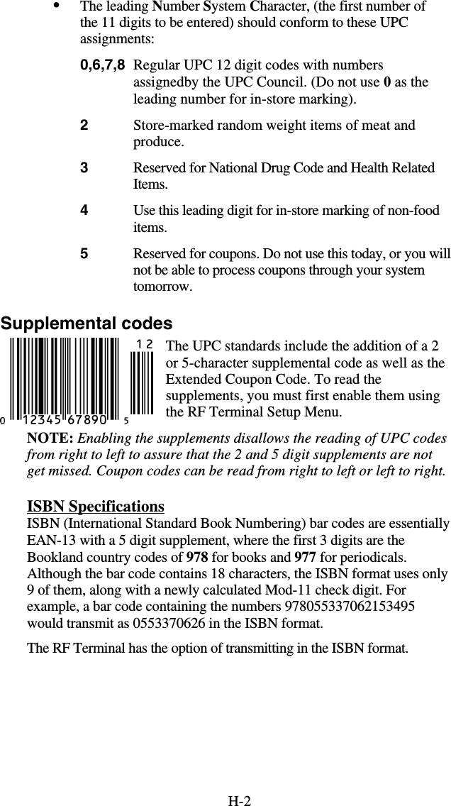 H-2•  The leading Number System Character, (the first number of the 11 digits to be entered) should conform to these UPC assignments: 0,6,7,8  Regular UPC 12 digit codes with numbers assignedby the UPC Council. (Do not use 0 as the leading number for in-store marking). 2  Store-marked random weight items of meat and produce. 3  Reserved for National Drug Code and Health Related Items. 4  Use this leading digit for in-store marking of non-food items. 5  Reserved for coupons. Do not use this today, or you will not be able to process coupons through your system tomorrow. Supplemental codes The UPC standards include the addition of a 2 or 5-character supplemental code as well as the Extended Coupon Code. To read the supplements, you must first enable them using the RF Terminal Setup Menu.  NOTE: Enabling the supplements disallows the reading of UPC codes from right to left to assure that the 2 and 5 digit supplements are not get missed. Coupon codes can be read from right to left or left to right. ISBN Specifications ISBN (International Standard Book Numbering) bar codes are essentially EAN-13 with a 5 digit supplement, where the first 3 digits are the Bookland country codes of 978 for books and 977 for periodicals. Although the bar code contains 18 characters, the ISBN format uses only 9 of them, along with a newly calculated Mod-11 check digit. For example, a bar code containing the numbers 978055337062153495 would transmit as 0553370626 in the ISBN format.   The RF Terminal has the option of transmitting in the ISBN format. 