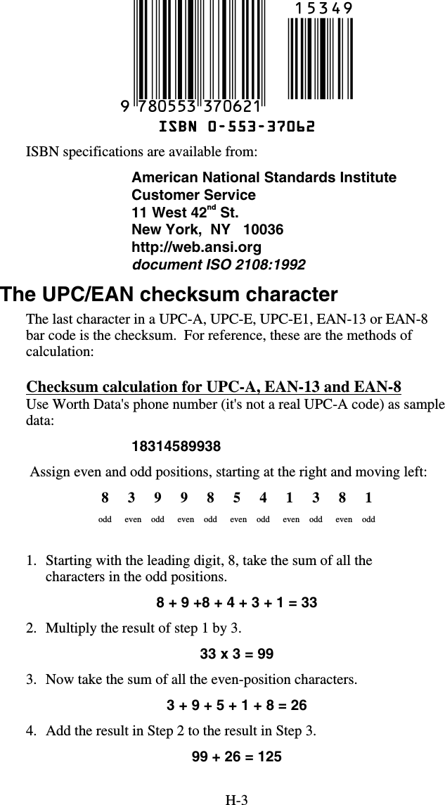 H-3  ISBN 0-553-37062 ISBN specifications are available from: American National Standards Institute Customer Service 11 West 42nd St. New York,  NY   10036 http://web.ansi.org document ISO 2108:1992    The UPC/EAN checksum character The last character in a UPC-A, UPC-E, UPC-E1, EAN-13 or EAN-8 bar code is the checksum.  For reference, these are the methods of calculation: Checksum calculation for UPC-A, EAN-13 and EAN-8 Use Worth Data&apos;s phone number (it&apos;s not a real UPC-A code) as sample data: 18314589938  Assign even and odd positions, starting at the right and moving left: 8 3 9 9 8 5 4 1 3 8 1 odd even odd even odd even odd even odd even odd   1.  Starting with the leading digit, 8, take the sum of all the characters in the odd positions. 8 + 9 +8 + 4 + 3 + 1 = 33 2.  Multiply the result of step 1 by 3. 33 x 3 = 99 3.  Now take the sum of all the even-position characters. 3 + 9 + 5 + 1 + 8 = 26 4.  Add the result in Step 2 to the result in Step 3. 99 + 26 = 125 