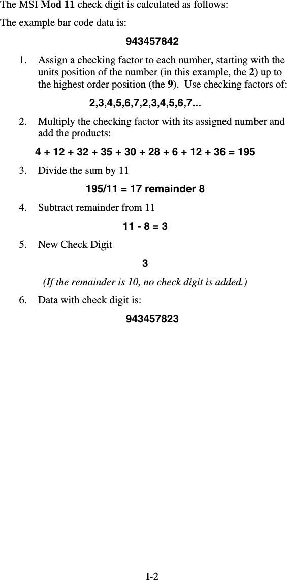 I-2The MSI Mod 11 check digit is calculated as follows: The example bar code data is: 943457842 1.  Assign a checking factor to each number, starting with the units position of the number (in this example, the 2) up to the highest order position (the 9).  Use checking factors of: 2,3,4,5,6,7,2,3,4,5,6,7... 2.  Multiply the checking factor with its assigned number and add the products: 4 + 12 + 32 + 35 + 30 + 28 + 6 + 12 + 36 = 195 3.  Divide the sum by 11                 195/11 = 17 remainder 8 4.  Subtract remainder from 11 11 - 8 = 3 5.  New Check Digit  3 (If the remainder is 10, no check digit is added.) 6.  Data with check digit is: 943457823 