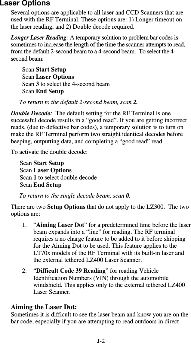 J-2Laser Options Several options are applicable to all laser and CCD Scanners that are used with the RF Terminal. These options are: 1) Longer timeout on the laser reading, and 2) Double decode required. Longer Laser Reading: A temporary solution to problem bar codes is sometimes to increase the length of the time the scanner attempts to read, from the default 2-second beam to a 4-second beam.  To select the 4-second beam: Scan Start Setup  Scan Laser Options Scan 3 to select the 4-second beam Scan End Setup To return to the default 2-second beam, scan 2. Double Decode:  The default setting for the RF Terminal is one successful decode results in a “good read”. If you are getting incorrect reads, (due to defective bar codes), a temporary solution is to turn on make the RF Terminal perform two straight identical decodes before beeping, outputting data, and completing a “good read” read.  To activate the double decode: Scan Start Setup Scan Laser Options Scan 1 to select double decode Scan End Setup To return to the single decode beam, scan 0. There are two Setup Options that do not apply to the LZ300.  The two options are:  1. “Aiming Laser Dot” for a predetermined time before the laser beam expands into a “line” for reading. The RF terminal requires a no charge feature to be added to it before shipping for the Aiming Dot to be used. This feature applies to the LT70x models of the RF Terminal with its built-in laser and the external tethered LZ400 Laser Scanner. 2. “Difficult Code 39 Reading” for reading Vehicle Identification Numbers (VIN) through the automobile windshield. This applies only to the external tethered LZ400 Laser Scanner. Aiming the Laser Dot: Sometimes it is difficult to see the laser beam and know you are on the bar code, especially if you are attempting to read outdoors in direct 