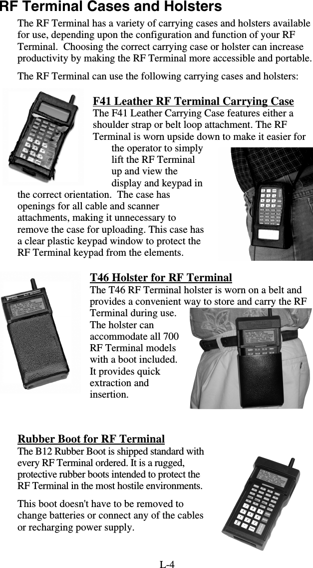 L-4RF Terminal Cases and Holsters The RF Terminal has a variety of carrying cases and holsters available for use, depending upon the configuration and function of your RF Terminal.  Choosing the correct carrying case or holster can increase productivity by making the RF Terminal more accessible and portable. The RF Terminal can use the following carrying cases and holsters: F41 Leather RF Terminal Carrying Case The F41 Leather Carrying Case features either a shoulder strap or belt loop attachment. The RF Terminal is worn upside down to make it easier for the operator to simply lift the RF Terminal up and view the display and keypad in the correct orientation.  The case has openings for all cable and scanner attachments, making it unnecessary to remove the case for uploading. This case has a clear plastic keypad window to protect the RF Terminal keypad from the elements.  T46 Holster for RF Terminal The T46 RF Terminal holster is worn on a belt and provides a convenient way to store and carry the RF Terminal during use.  The holster can accommodate all 700 RF Terminal models with a boot included. It provides quick extraction and insertion.   Rubber Boot for RF Terminal The B12 Rubber Boot is shipped standard with every RF Terminal ordered. It is a rugged, protective rubber boots intended to protect the RF Terminal in the most hostile environments.   This boot doesn&apos;t have to be removed to change batteries or connect any of the cables or recharging power supply.  