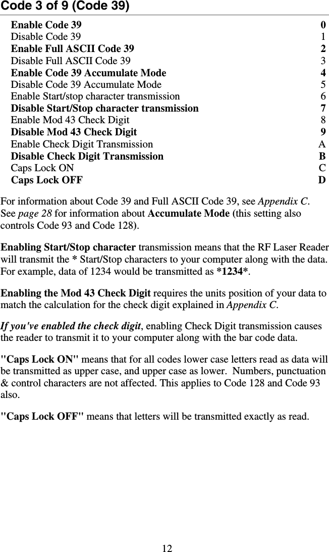 12   Code 3 of 9 (Code 39) Enable Code 39  0 Disable Code 39  1 Enable Full ASCII Code 39  2 Disable Full ASCII Code 39  3 Enable Code 39 Accumulate Mode  4 Disable Code 39 Accumulate Mode  5 Enable Start/stop character transmission  6 Disable Start/Stop character transmission  7 Enable Mod 43 Check Digit  8 Disable Mod 43 Check Digit  9 Enable Check Digit Transmission  A Disable Check Digit Transmission  B Caps Lock ON  C Caps Lock OFF  D  For information about Code 39 and Full ASCII Code 39, see Appendix C. See page 28 for information about Accumulate Mode (this setting also controls Code 93 and Code 128).  Enabling Start/Stop character transmission means that the RF Laser Reader will transmit the * Start/Stop characters to your computer along with the data.  For example, data of 1234 would be transmitted as *1234*.    Enabling the Mod 43 Check Digit requires the units position of your data to match the calculation for the check digit explained in Appendix C.  If you&apos;ve enabled the check digit, enabling Check Digit transmission causes the reader to transmit it to your computer along with the bar code data.  &quot;Caps Lock ON&quot; means that for all codes lower case letters read as data will be transmitted as upper case, and upper case as lower.  Numbers, punctuation &amp; control characters are not affected. This applies to Code 128 and Code 93 also.   &quot;Caps Lock OFF&quot; means that letters will be transmitted exactly as read. 