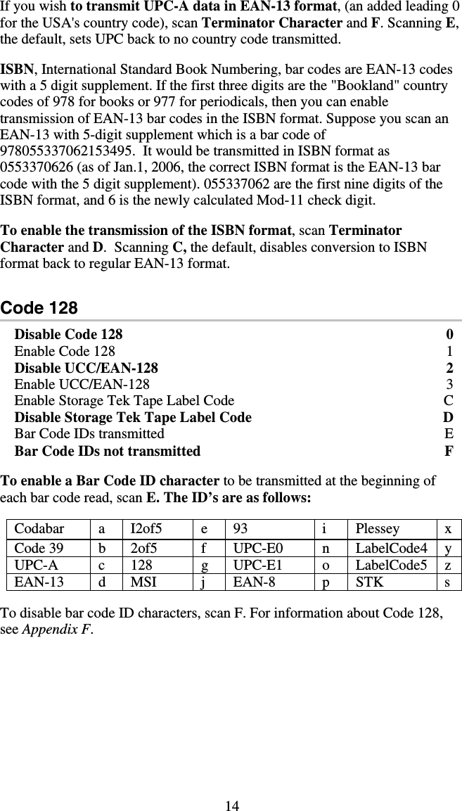 14 If you wish to transmit UPC-A data in EAN-13 format, (an added leading 0 for the USA&apos;s country code), scan Terminator Character and F. Scanning E, the default, sets UPC back to no country code transmitted.  ISBN, International Standard Book Numbering, bar codes are EAN-13 codes with a 5 digit supplement. If the first three digits are the &quot;Bookland&quot; country codes of 978 for books or 977 for periodicals, then you can enable transmission of EAN-13 bar codes in the ISBN format. Suppose you scan an EAN-13 with 5-digit supplement which is a bar code of 978055337062153495.  It would be transmitted in ISBN format as 0553370626 (as of Jan.1, 2006, the correct ISBN format is the EAN-13 bar code with the 5 digit supplement). 055337062 are the first nine digits of the ISBN format, and 6 is the newly calculated Mod-11 check digit.   To enable the transmission of the ISBN format, scan Terminator Character and D.  Scanning C, the default, disables conversion to ISBN format back to regular EAN-13 format.  Code 128 Disable Code 128  0 Enable Code 128  1 Disable UCC/EAN-128  2 Enable UCC/EAN-128  3 Enable Storage Tek Tape Label Code  C Disable Storage Tek Tape Label Code      D Bar Code IDs transmitted  E Bar Code IDs not transmitted  F  To enable a Bar Code ID character to be transmitted at the beginning of each bar code read, scan E. The ID’s are as follows:  Codabar  a I2of5  e 93  i  Plessey  x Code 39  b  2of5  f  UPC-E0  n  LabelCode4  y UPC-A c 128  g UPC-E1 o LabelCode5 z EAN-13 d MSI  j EAN-8  p STK  s  To disable bar code ID characters, scan F. For information about Code 128, see Appendix F. 