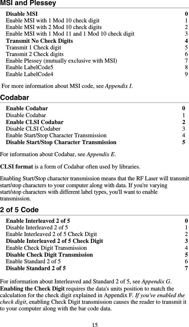 15 MSI and Plessey Disable MSI  0 Enable MSI with 1 Mod 10 check digit  1 Enable MSI with 2 Mod 10 check digits  2 Enable MSI with 1 Mod 11 and 1 Mod 10 check digit  3 Transmit No Check Digits  4 Transmit 1 Check digit  5 Transmit 2 Check digits  6 Enable Plessey (mutually exclusive with MSI)  7 Enable LabelCode5  8 Enable LabelCode4  9   For more information about MSI code, see Appendix I. Codabar Enable Codabar  0 Disable Codabar  1 Enable CLSI Codabar  2 Disable CLSI Codaber  3 Enable Start/Stop Character Transmission  4 Disable Start/Stop Character Transmission  5  For information about Codabar, see Appendix E.  CLSI format is a form of Codabar often used by libraries.  Enabling Start/Stop character transmission means that the RF Laser will transmit start/stop characters to your computer along with data. If you&apos;re varying start/stop characters with different label types, you&apos;ll want to enable transmission.   2 of 5 Code Enable Interleaved 2 of 5  0 Disable Interleaved 2 of 5  1 Enable Interleaved 2 of 5 Check Digit   2 Disable Interleaved 2 of 5 Check Digit  3 Enable Check Digit Transmission  4 Disable Check Digit Transmission  5 Enable Standard 2 of 5  6 Disable Standard 2 of 5  7  For information about Interleaved and Standard 2 of 5, see Appendix G. Enabling the Check Digit requires the data&apos;s units position to match the   calculation for the check digit explained in Appendix F. If you&apos;ve enabled the check digit, enabling Check Digit transmission causes the reader to transmit it to your computer along with the bar code data.  