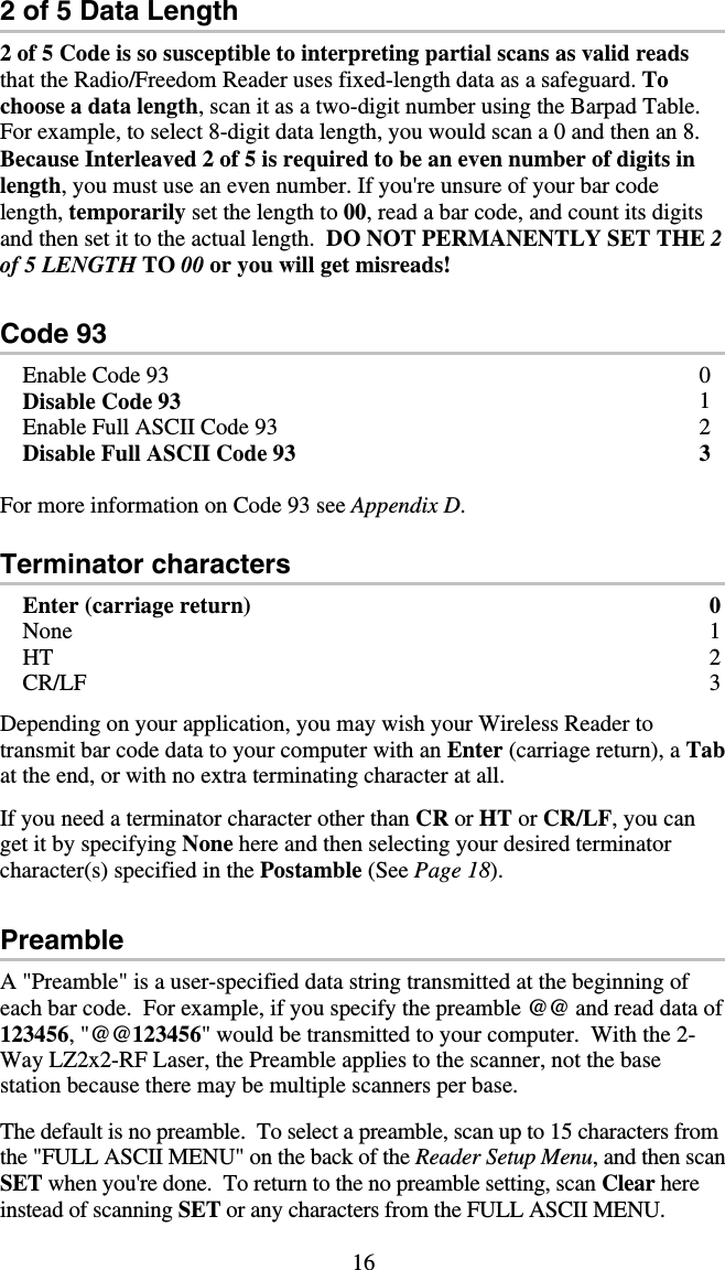 16 2 of 5 Data Length 2 of 5 Code is so susceptible to interpreting partial scans as valid reads that the Radio/Freedom Reader uses fixed-length data as a safeguard. To choose a data length, scan it as a two-digit number using the Barpad Table.  For example, to select 8-digit data length, you would scan a 0 and then an 8.  Because Interleaved 2 of 5 is required to be an even number of digits in length, you must use an even number. If you&apos;re unsure of your bar code length, temporarily set the length to 00, read a bar code, and count its digits and then set it to the actual length.  DO NOT PERMANENTLY SET THE 2 of 5 LENGTH TO 00 or you will get misreads!  Code 93 Enable Code 93  0 Disable Code 93  1 Enable Full ASCII Code 93  2 Disable Full ASCII Code 93   3  For more information on Code 93 see Appendix D.  Terminator characters Enter (carriage return)  0 None 1 HT 2 CR/LF 3  Depending on your application, you may wish your Wireless Reader to   transmit bar code data to your computer with an Enter (carriage return), a Tab at the end, or with no extra terminating character at all.  If you need a terminator character other than CR or HT or CR/LF, you can get it by specifying None here and then selecting your desired terminator character(s) specified in the Postamble (See Page 18).  Preamble A &quot;Preamble&quot; is a user-specified data string transmitted at the beginning of each bar code.  For example, if you specify the preamble @@ and read data of 123456, &quot;@@123456&quot; would be transmitted to your computer.  With the 2-Way LZ2x2-RF Laser, the Preamble applies to the scanner, not the base station because there may be multiple scanners per base.  The default is no preamble.  To select a preamble, scan up to 15 characters from the &quot;FULL ASCII MENU&quot; on the back of the Reader Setup Menu, and then scan SET when you&apos;re done.  To return to the no preamble setting, scan Clear here instead of scanning SET or any characters from the FULL ASCII MENU. 