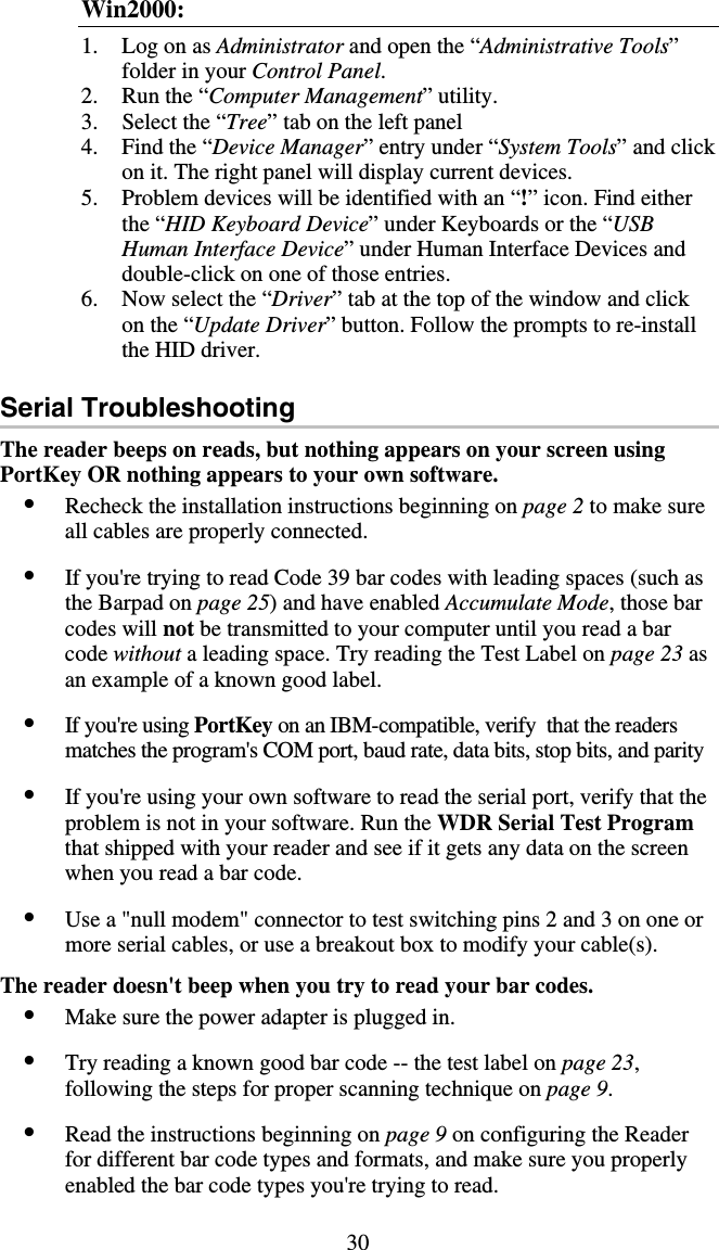 30 Win2000: 1. Log on as Administrator and open the “Administrative Tools” folder in your Control Panel.  2.  Run the “Computer Management” utility.  3.  Select the “Tree” tab on the left panel 4.  Find the “Device Manager” entry under “System Tools” and click on it. The right panel will display current devices.  5.  Problem devices will be identified with an “!” icon. Find either the “HID Keyboard Device” under Keyboards or the “USB Human Interface Device” under Human Interface Devices and double-click on one of those entries.  6.  Now select the “Driver” tab at the top of the window and click on the “Update Driver” button. Follow the prompts to re-install the HID driver.  Serial Troubleshooting The reader beeps on reads, but nothing appears on your screen using PortKey OR nothing appears to your own software. •  Recheck the installation instructions beginning on page 2 to make sure all cables are properly connected.  •  If you&apos;re trying to read Code 39 bar codes with leading spaces (such as the Barpad on page 25) and have enabled Accumulate Mode, those bar codes will not be transmitted to your computer until you read a bar code without a leading space. Try reading the Test Label on page 23 as an example of a known good label.  •  If you&apos;re using PortKey on an IBM-compatible, verify  that the readers matches the program&apos;s COM port, baud rate, data bits, stop bits, and parity   •  If you&apos;re using your own software to read the serial port, verify that the problem is not in your software. Run the WDR Serial Test Program that shipped with your reader and see if it gets any data on the screen when you read a bar code.   •  Use a &quot;null modem&quot; connector to test switching pins 2 and 3 on one or more serial cables, or use a breakout box to modify your cable(s).  The reader doesn&apos;t beep when you try to read your bar codes. •  Make sure the power adapter is plugged in.  •  Try reading a known good bar code -- the test label on page 23, following the steps for proper scanning technique on page 9.  •  Read the instructions beginning on page 9 on configuring the Reader for different bar code types and formats, and make sure you properly enabled the bar code types you&apos;re trying to read.  