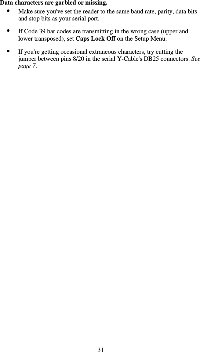 31 Data characters are garbled or missing. •  Make sure you&apos;ve set the reader to the same baud rate, parity, data bits and stop bits as your serial port.  •  If Code 39 bar codes are transmitting in the wrong case (upper and lower transposed), set Caps Lock Off on the Setup Menu.  •  If you&apos;re getting occasional extraneous characters, try cutting the jumper between pins 8/20 in the serial Y-Cable&apos;s DB25 connectors. See page 7.   