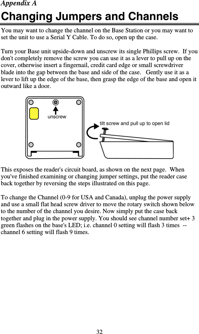 32 Appendix A Changing Jumpers and Channels You may want to change the channel on the Base Station or you may want to set the unit to use a Serial Y Cable. To do so, open up the case.  Turn your Base unit upside-down and unscrew its single Phillips screw.  If you don&apos;t completely remove the screw you can use it as a lever to pull up on the cover, otherwise insert a fingernail, credit card edge or small screwdriver blade into the gap between the base and side of the case.   Gently use it as a lever to lift up the edge of the base, then grasp the edge of the base and open it outward like a door.     This exposes the reader&apos;s circuit board, as shown on the next page.  When you&apos;ve finished examining or changing jumper settings, put the reader case back together by reversing the steps illustrated on this page.  To change the Channel (0-9 for USA and Canada), unplug the power supply and use a small flat head screw driver to move the rotary switch shown below to the number of the channel you desire. Now simply put the case back together and plug in the power supply. You should see channel number set+ 3 green flashes on the base&apos;s LED; i.e. channel 0 setting will flash 3 times  -- channel 6 setting will flash 9 times. 