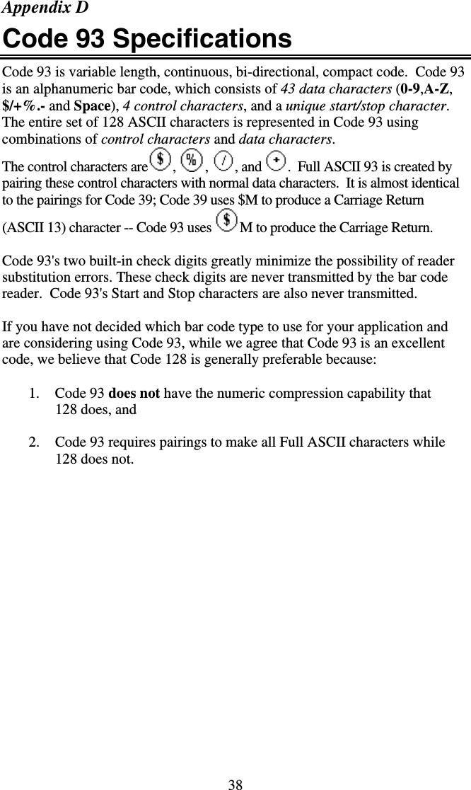 38 Appendix D Code 93 Specifications Code 93 is variable length, continuous, bi-directional, compact code.  Code 93 is an alphanumeric bar code, which consists of 43 data characters (0-9,A-Z, $/+%.- and Space), 4 control characters, and a unique start/stop character.  The entire set of 128 ASCII characters is represented in Code 93 using combinations of control characters and data characters. The control characters are ,  ,  , and  .  Full ASCII 93 is created by pairing these control characters with normal data characters.  It is almost identical to the pairings for Code 39; Code 39 uses $M to produce a Carriage Return (ASCII 13) character -- Code 93 uses  M to produce the Carriage Return.   Code 93&apos;s two built-in check digits greatly minimize the possibility of reader substitution errors. These check digits are never transmitted by the bar code reader.  Code 93&apos;s Start and Stop characters are also never transmitted.  If you have not decided which bar code type to use for your application and are considering using Code 93, while we agree that Code 93 is an excellent code, we believe that Code 128 is generally preferable because:  1. Code 93 does not have the numeric compression capability that 128 does, and  2.  Code 93 requires pairings to make all Full ASCII characters while 128 does not. 