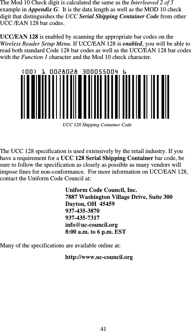 41UCC 128 Shipping Container Code The Mod 10 Check digit is calculated the same as the Interleaved 2 of 5 example in Appendix G.  It is the data length as well as the MOD 10 check digit that distinguishes the UCC Serial Shipping Container Code from other UCC /EAN 128 bar codes.  UCC/EAN 128 is enabled by scanning the appropriate bar codes on the Wireless Reader Setup Menu. If UCC/EAN 128 is enabled, you will be able to read both standard Code 128 bar codes as well as the UCC/EAN 128 bar codes with the Function 1 character and the Mod 10 check character.       The UCC 128 specification is used extensively by the retail industry. If you have a requirement for a UCC 128 Serial Shipping Container bar code, be sure to follow the specification as closely as possible as many vendors will impose fines for non-conformance.  For more information on UCC/EAN 128, contact the Uniform Code Council at:  Uniform Code Council, Inc. 7887 Washington Village Drive, Suite 300 Dayton, OH  45459 937-435-3870 937-435-7317 info@uc-council.org 8:00 a.m. to 6 p.m. EST  Many of the specifications are available online at:   http://www.uc-council.org       