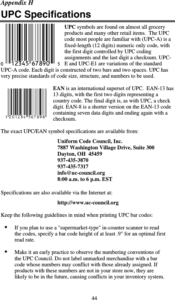 44Appendix H UPC Specifications UPC symbols are found on almost all grocery products and many other retail items.  The UPC code most people are familiar with (UPC-A) is a fixed-length (12 digits) numeric only code, with the first digit controlled by UPC coding assignments and the last digit a checksum. UPC-E and UPC-E1 are variations of the standard UPC-A code. Each digit is constructed of two bars and two spaces. UPC has very precise standards of code size, structure, and numbers to be used.  EAN is an international superset of UPC.  EAN-13 has 13 digits, with the first two digits representing a country code. The final digit is, as with UPC, a check digit. EAN-8 is a shorter version on the EAN-13 code containing seven data digits and ending again with a checksum.   The exact UPC/EAN symbol specifications are available from:  Uniform Code Council, Inc. 7887 Washington Village Drive, Suite 300 Dayton, OH  45459 937-435-3870 937-435-7317 info@uc-council.org 8:00 a.m. to 6 p.m. EST   Specifications are also available via the Internet at:    http://www.uc-council.org  Keep the following guidelines in mind when printing UPC bar codes:  •  If you plan to use a &quot;supermarket-type&quot; in-counter scanner to read the codes, specify a bar code height of at least .9&quot; for an optimal first read rate.  •  Make it an early practice to observe the numbering conventions of the UPC Council. Do not label unmarked merchandise with a bar code whose numbers may conflict with those already assigned. If products with these numbers are not in your store now, they are likely to be in the future, causing conflicts in your inventory system.   