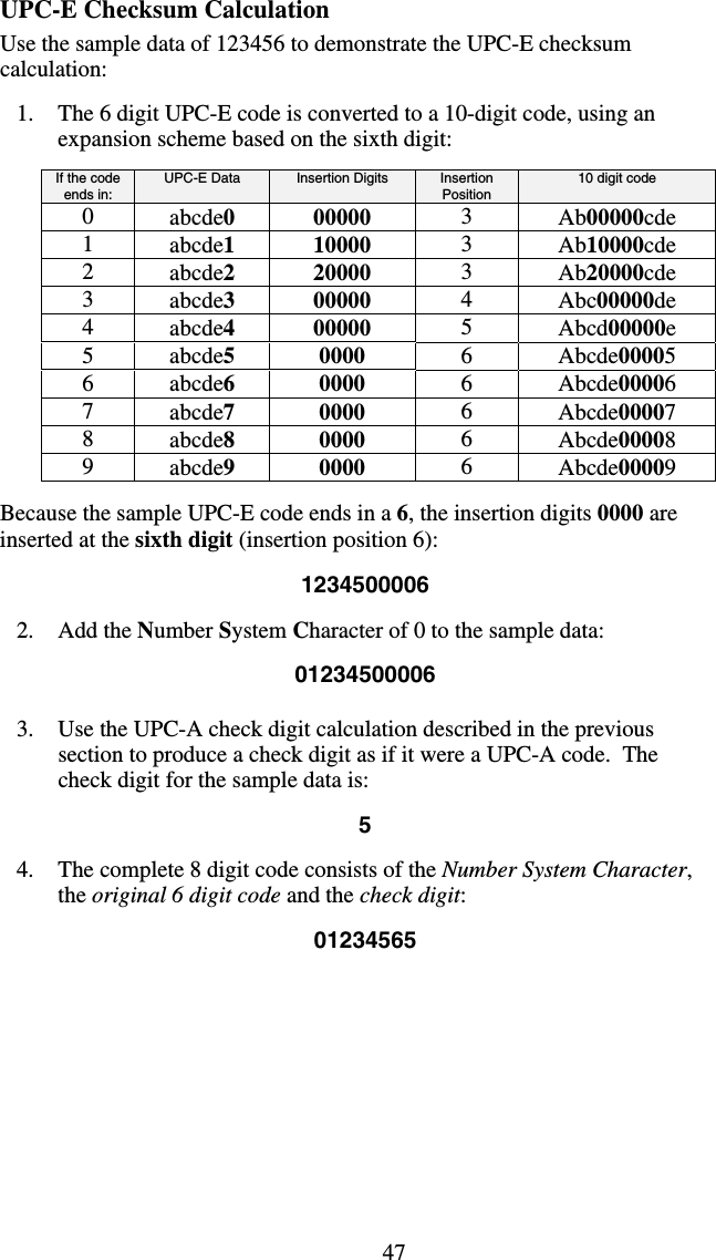 47UPC-E Checksum Calculation Use the sample data of 123456 to demonstrate the UPC-E checksum calculation:  1.  The 6 digit UPC-E code is converted to a 10-digit code, using an expansion scheme based on the sixth digit:  If the code ends in:  UPC-E Data  Insertion Digits  Insertion Position  10 digit code 0  abcde0 00000  3  Ab00000cde 1  abcde1 10000  3  Ab10000cde 2  abcde2 20000  3  Ab20000cde 3  abcde3 00000  4  Abc00000de 4  abcde4 00000  5  Abcd00000e 5  abcde5 0000  6  Abcde00005 6  abcde6 0000  6  Abcde00006 7  abcde7 0000  6  Abcde00007 8  abcde8 0000  6  Abcde00008 9  abcde9 0000  6  Abcde00009  Because the sample UPC-E code ends in a 6, the insertion digits 0000 are inserted at the sixth digit (insertion position 6):  1234500006  2. Add the Number System Character of 0 to the sample data:  01234500006  3.  Use the UPC-A check digit calculation described in the previous section to produce a check digit as if it were a UPC-A code.  The check digit for the sample data is:  5  4.  The complete 8 digit code consists of the Number System Character, the original 6 digit code and the check digit:  01234565           