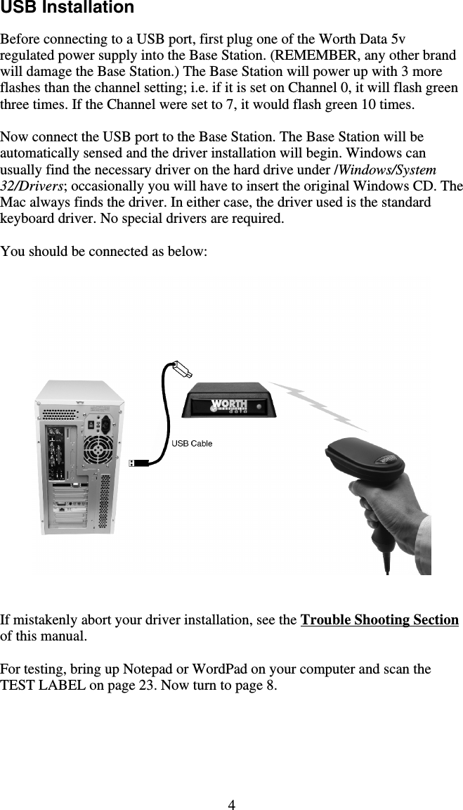 4 USB Installation    Before connecting to a USB port, first plug one of the Worth Data 5v regulated power supply into the Base Station. (REMEMBER, any other brand will damage the Base Station.) The Base Station will power up with 3 more flashes than the channel setting; i.e. if it is set on Channel 0, it will flash green three times. If the Channel were set to 7, it would flash green 10 times.  Now connect the USB port to the Base Station. The Base Station will be automatically sensed and the driver installation will begin. Windows can usually find the necessary driver on the hard drive under /Windows/System 32/Drivers; occasionally you will have to insert the original Windows CD. The Mac always finds the driver. In either case, the driver used is the standard keyboard driver. No special drivers are required.  You should be connected as below:      If mistakenly abort your driver installation, see the Trouble Shooting Section of this manual.  For testing, bring up Notepad or WordPad on your computer and scan the TEST LABEL on page 23. Now turn to page 8.  