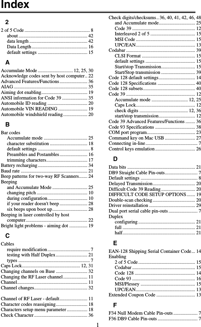 1 Index 2 2 of 5 Code ...................................................... 8 about ......................................................... 42 data length ................................................ 42 Data Length.............................................. 16 default settings ......................................... 15 A Accumulate Mode ............................. 12, 25, 30 Acknowledge codes sent by host computer.. 22 Advanced Features/Functions....................... 36 AIAG............................................................. 35 Aiming dot enabling...................................... 19 ANSI information for Code 39 ..................... 35 Automobile ID reading ................................. 20 Automobile VIN READING ........................ 19 Automobile windshield reading.................... 20 B Bar codes Accumulate mode .................................... 25 character substitution ............................... 18 default settings ........................................... 8 Preambles and Postambles....................... 16 trimming characters.................................. 17 Battery recharging......................................... 34 Baud rate ....................................................... 21 Beep patterns for two-way RF Scanners....... 24 Beeping and Accumulate Mode ............................. 25 changing pitch.......................................... 10 during configuration................................. 10 if your reader doesn&apos;t beep ....................... 28 six beeps upon boot up............................. 28 Beeping in laser controlled by host computer................................................... 22 Bright light problems - aiming dot ............... 19 C Cables require modification................................... 7 testing with Half Duplex.......................... 21 types ........................................................... 7 Caps Lock................................................ 12, 31 Changing channels on Base .......................... 32 Changing the RF Laser channel.................... 11 Channel.......................................................... 11 Channel changes............................................ 32  Channel of RF Laser - default....................... 11 Character codes reassigning.......................... 18 Characters setup menu parameter................. 18 Check Character ............................................ 36 Check digits/checksums.. 36, 40, 41, 42, 46, 48 and Accumulate mode.............................. 25 Code 39 .................................................... 12 Interleaved 2 of 5 ..................................... 15 MSI Code ................................................. 15 UPC/EAN................................................. 13 Codabar ......................................................... 39 CLSI Format ............................................ 15 default settings ......................................... 15 Start/stop Transmission............................ 15 Start/Stop transmission ............................ 39 Code 128 default settings.............................. 14 Code 128 Specifications ............................... 40 Code 128 subsets........................................... 40 Code 39 ......................................................... 12 Accumulate mode .............................. 12, 25 Caps Lock................................................. 12 check digits ........................................ 12, 36 start/stop transmission.............................. 12 Code 39 Advanced Features/Functions ........ 36 Code 93 Specifications ................................. 38 COM port program........................................ 23 Command key on Mac USB ......................... 27 Connecting in-line........................................... 7 Control keys emulation................................. 26 D Data bits ........................................................ 21 DB9 Straight Cable Pin-outs........................... 7 Default settings ............................................... 8 Delayed Transmission................................... 20 Difficult Code 39 Reading ............................ 20 DIFFICULT CODE SETUP OPTIONS....... 19 Double-scan checking ................................... 20 Driver reinstallation ...................................... 29 Dual port serial cable pin-outs ........................ 7 Duplex configuring ............................................... 21 full ............................................................ 21 half............................................................ 21 E EAN-128 Shipping Serial Container Code... 14 Enabling 2 of 5 Code............................................... 15 Codabar .................................................... 15 Code 128 .................................................. 14 Code 93 .................................................... 16 MSI/Plessey ............................................. 15 UPC/EAN................................................. 13 Extended Coupon Code ................................ 13 F F34 Null Modem Cable Pin-outs .................... 7 F36 DB9 Cable Pin-outs ................................. 7 