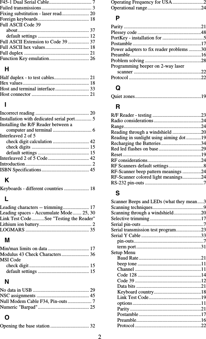 2 F45-1 Dual Serial Cable.................................. 7 Failed transmissions........................................ 3 Fixing substitution - laser read...................... 20 Foreign keyboards......................................... 18 Full ASCII Code 39 about......................................................... 37 default settings ......................................... 12 Full ASCII Extension to Code 39................. 37 Full ASCII hex values................................... 18 Full duplex .................................................... 21 Function Key emulation................................ 26 H Half duplex - to test cables............................ 21 Hex values..................................................... 18 Host and terminal interface........................... 33 Host connector .............................................. 21 I Incorrect reading ........................................... 20 Installation with dedicated serial port............. 5 Installing the R/F Reader between a computer and terminal ............................... 6 Interleaved 2 of 5 check digit calculation ............................. 42 check digits .............................................. 15 default settings ......................................... 15 Interleaved 2 of 5 Code................................. 42 Introduction ..................................................... 2 ISBN Specifications...................................... 45 K Keyboards - different countries .................... 18 L Leading characters -- trimming..................... 17 Leading spaces - Accumulate Mode....... 25, 30 Link Test Code..........See &quot;Testing the Reader&quot; Lithium ion battery.......................................... 2 LOGMARS ................................................... 35 M Min/max limits on data ................................. 17 Modulus 43 Check Characters...................... 36 MSI Code check digit ................................................ 15 default settings ......................................... 15 N No data in USB ............................................. 29 NSC assignments .......................................... 45 Null Modem Cable F34, Pin-outs ................... 7 Numeric &quot;Barpad&quot;......................................... 25 O Opening the base station ............................... 32 Operating Frequency for USA.........................2 Operational range...........................................24 P Parity ..............................................................21 Plessey code ...................................................48 PortKey - installation for .................................5 Postamble .......................................................17 Power adapters to fix reader problems ..........30 Preamble.........................................................16 Problem solving .............................................28 Programming beeper on 2-way laser scanner ......................................................22 Protocol ..........................................................22 Q Quiet zones.....................................................19 R R/F Reader - testing .......................................23 Radio considerations......................................24 Range..............................................................24 Reading through a windshield .......................20 Reading in sunlight using aiming dot............19 Recharging the Batteries................................34 Red led flashes on base..................................29 Reset...............................................................19 RF considerations...........................................24 RF Scanners default settings............................8 RF-Scanner beep pattern meanings ...............24 RF-Scanner colored light meanings...............24 RS-232 pin-outs ...............................................7 S Scanner Beeps and LEDs (what they mean.....3 Scanning techniques.........................................9 Scanning through a windshield......................20 Selective trimming.........................................17 Serial pin-outs ..................................................7 Serial transmission test program....................23 Serial Y Cable ................................................33 pin-outs........................................................7 term port....................................................31 Setup Menu Baud Rate..................................................21 beep tone ...................................................11 Channel .....................................................11 Code 128 ...................................................14 Code 39 .....................................................12 Data bits ....................................................21 Keyboard country......................................18 Link Test Code..........................................19 options.......................................................11 Parity .........................................................21 Postamble..................................................17 Preamble....................................................16 Protocol .....................................................22 