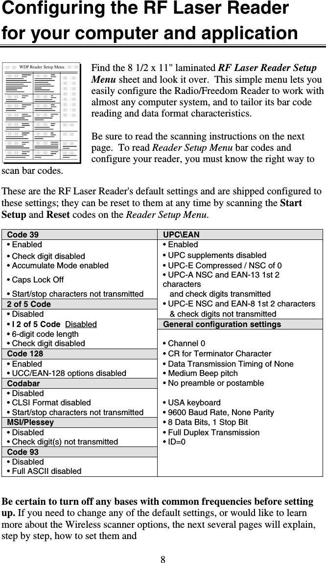 8 Configuring the RF Laser Reader  for your computer and application  Find the 8 1/2 x 11&quot; laminated RF Laser Reader Setup Menu sheet and look it over.  This simple menu lets you easily configure the Radio/Freedom Reader to work with almost any computer system, and to tailor its bar code reading and data format characteristics.                                                                                               Be sure to read the scanning instructions on the next page.  To read Reader Setup Menu bar codes and configure your reader, you must know the right way to scan bar codes.   These are the RF Laser Reader&apos;s default settings and are shipped configured to these settings; they can be reset to them at any time by scanning the Start Setup and Reset codes on the Reader Setup Menu.  Code 39  UPC\EAN  • Enabled • Enabled • Check digit disabled  • UPC supplements disabled  • Accumulate Mode enabled  • UPC-E Compressed / NSC of 0 • Caps Lock Off  • UPC-A NSC and EAN-13 1st 2 characters  • Start/stop characters not transmitted     and check digits transmitted 2 of 5 Code  • UPC-E NSC and EAN-8 1st 2 characters  • Disabled     &amp; check digits not transmitted • I 2 of 5 Code  Disabled General configuration settings • 6-digit code length   • Check digit disabled  • Channel 0 Code 128 • CR for Terminator Character  • Enabled  • Data Transmission Timing of None  • UCC/EAN-128 options disabled  • Medium Beep pitch Codabar • No preamble or postamble • Disabled   • CLSI Format disabled  • USA keyboard  • Start/stop characters not transmitted   • 9600 Baud Rate, None Parity MSI/Plessey  • 8 Data Bits, 1 Stop Bit  • Disabled  • Full Duplex Transmission • Check digit(s) not transmitted  • ID=0 Code 93      • Disabled   • Full ASCII disabled     Be certain to turn off any bases with common frequencies before setting up. If you need to change any of the default settings, or would like to learn more about the Wireless scanner options, the next several pages will explain, step by step, how to set them and  