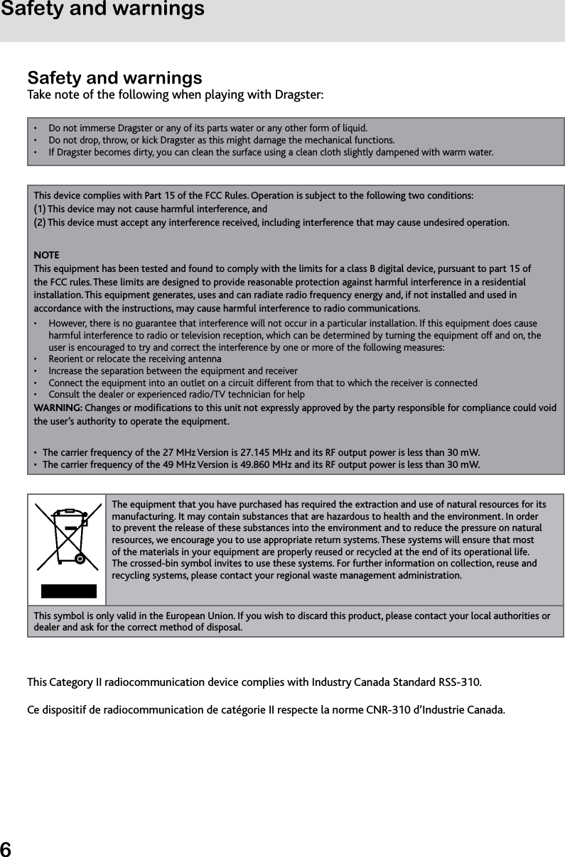 6Safety and warningsSafety and warningsTake note of the following when playing with Dragster:Do not immerse Dragster or any of its parts water or any other form of liquid. • Do not drop, throw, or kick Dragster as this might damage the mechanical functions.• If Dragster becomes dirty, you can clean the surface using a clean cloth slightly dampened with warm water.• This device complies with Part 15 of the FCC Rules. Operation is subject to the following two conditions:  (1) This device may not cause harmful interference, and (2) This device must accept any interference received, including interference that may cause undesired operation.NOTE This equipment has been tested and found to comply with the limits for a class B digital device, pursuant to part 15 of the FCC rules. These limits are designed to provide reasonable protection against harmful interference in a residential installation. This equipment generates, uses and can radiate radio frequency energy and, if not installed and used in accordance with the instructions, may cause harmful interference to radio communications.However, there is no guarantee that interference will not occur in a particular installation. If this equipment does cause • harmful interference to radio or television reception, which can be determined by turning the equipment off and on, the user is encouraged to try and correct the interference by one or more of the following measures:Reorient or relocate the receiving antenna• Increase the separation between the equipment and receiver• Connect the equipment into an outlet on a circuit different from that to which the receiver is connected• Consult the dealer or experienced radio/TV technician for help • WARNING: Changes or modications to this unit not expressly approved by the party responsible for compliance could void the user’s authority to operate the equipment.The carrier frequency of the 27 MHz Version is 27.145 MHz and its RF output power is less than 30 mW.• The carrier frequency of the 49 MHz Version is 49.860 MHz and its RF output power is less than 30 mW.• The equipment that you have purchased has required the extraction and use of natural resources for its manufacturing. It may contain substances that are hazardous to health and the environment. In order to prevent the release of these substances into the environment and to reduce the pressure on natural resources, we encourage you to use appropriate return systems. These systems will ensure that most of the materials in your equipment are properly reused or recycled at the end of its operational life. The crossed-bin symbol invites to use these systems. For further information on collection, reuse and recycling systems, please contact your regional waste management administration.This symbol is only valid in the European Union. If you wish to discard this product, please contact your local authorities or dealer and ask for the correct method of disposal.This Category II radiocommunication device complies with Industry Canada Standard RSS-310.Ce dispositif de radiocommunication de catégorie II respecte la norme CNR-310 d’Industrie Canada.