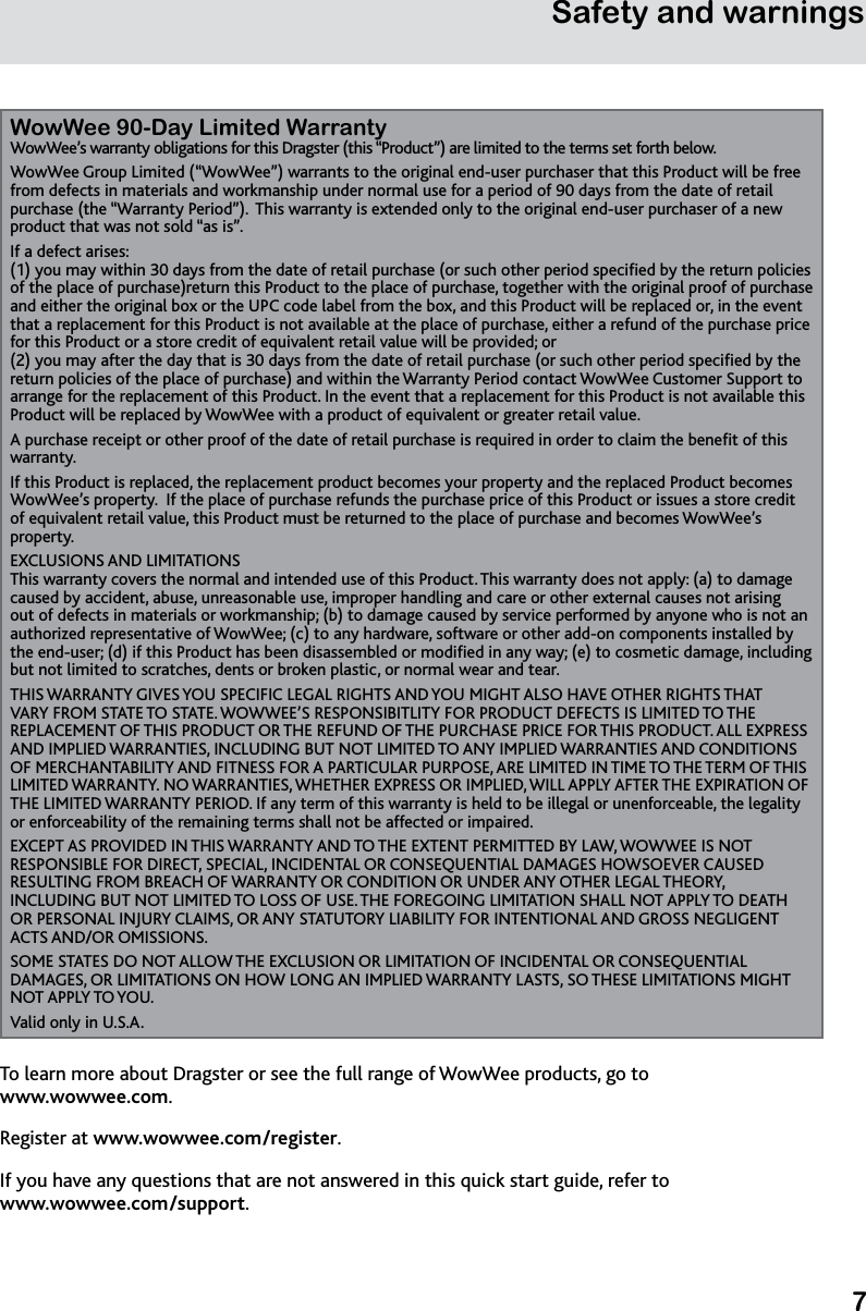 7Safety and warningsWowWee 90-Day Limited WarrantyWowWee’s warranty obligations for this Dragster (this “Product”) are limited to the terms set forth below.WowWee Group Limited (“WowWee”) warrants to the original end-user purchaser that this Product will be free from defects in materials and workmanship under normal use for a period of 90 days from the date of retail purchase (the “Warranty Period”).  This warranty is extended only to the original end-user purchaser of a new product that was not sold “as is”. If a defect arises: (1) you may within 30 days from the date of retail purchase (or such other period specied by the return policies of the place of purchase)return this Product to the place of purchase, together with the original proof of purchase and either the original box or the UPC code label from the box, and this Product will be replaced or, in the event that a replacement for this Product is not available at the place of purchase, either a refund of the purchase price for this Product or a store credit of equivalent retail value will be provided; or (2) you may after the day that is 30 days from the date of retail purchase (or such other period specied by the return policies of the place of purchase) and within the Warranty Period contact WowWee Customer Support to arrange for the replacement of this Product. In the event that a replacement for this Product is not available this Product will be replaced by WowWee with a product of equivalent or greater retail value.A purchase receipt or other proof of the date of retail purchase is required in order to claim the benet of this warranty.  If this Product is replaced, the replacement product becomes your property and the replaced Product becomes WowWee’s property.  If the place of purchase refunds the purchase price of this Product or issues a store credit of equivalent retail value, this Product must be returned to the place of purchase and becomes WowWee’s property.EXCLUSIONS AND LIMITATIONS This warranty covers the normal and intended use of this Product. This warranty does not apply: (a) to damage caused by accident, abuse, unreasonable use, improper handling and care or other external causes not arising out of defects in materials or workmanship; (b) to damage caused by service performed by anyone who is not an authorized representative of WowWee; (c) to any hardware, software or other add-on components installed by the end-user; (d) if this Product has been disassembled or modied in any way; (e) to cosmetic damage, including but not limited to scratches, dents or broken plastic, or normal wear and tear.THIS WARRANTY GIVES YOU SPECIFIC LEGAL RIGHTS AND YOU MIGHT ALSO HAVE OTHER RIGHTS THAT VARY FROM STATE TO STATE. WOWWEE’S RESPONSIBITLITY FOR PRODUCT DEFECTS IS LIMITED TO THE REPLACEMENT OF THIS PRODUCT OR THE REFUND OF THE PURCHASE PRICE FOR THIS PRODUCT. ALL EXPRESS AND IMPLIED WARRANTIES, INCLUDING BUT NOT LIMITED TO ANY IMPLIED WARRANTIES AND CONDITIONS OF MERCHANTABILITY AND FITNESS FOR A PARTICULAR PURPOSE, ARE LIMITED IN TIME TO THE TERM OF THIS LIMITED WARRANTY. NO WARRANTIES, WHETHER EXPRESS OR IMPLIED, WILL APPLY AFTER THE EXPIRATION OF THE LIMITED WARRANTY PERIOD. If any term of this warranty is held to be illegal or unenforceable, the legality or enforceability of the remaining terms shall not be affected or impaired. EXCEPT AS PROVIDED IN THIS WARRANTY AND TO THE EXTENT PERMITTED BY LAW, WOWWEE IS NOT RESPONSIBLE FOR DIRECT, SPECIAL, INCIDENTAL OR CONSEQUENTIAL DAMAGES HOWSOEVER CAUSED RESULTING FROM BREACH OF WARRANTY OR CONDITION OR UNDER ANY OTHER LEGAL THEORY, INCLUDING BUT NOT LIMITED TO LOSS OF USE. THE FOREGOING LIMITATION SHALL NOT APPLY TO DEATH OR PERSONAL INJURY CLAIMS, OR ANY STATUTORY LIABILITY FOR INTENTIONAL AND GROSS NEGLIGENT ACTS AND/OR OMISSIONS. SOME STATES DO NOT ALLOW THE EXCLUSION OR LIMITATION OF INCIDENTAL OR CONSEQUENTIAL DAMAGES, OR LIMITATIONS ON HOW LONG AN IMPLIED WARRANTY LASTS, SO THESE LIMITATIONS MIGHT NOT APPLY TO YOU.Valid only in U.S.A.To learn more about Dragster or see the full range of WowWee products, go to  www.wowwee.com.Register at www.wowwee.com/register.If you have any questions that are not answered in this quick start guide, refer to www.wowwee.com/support.