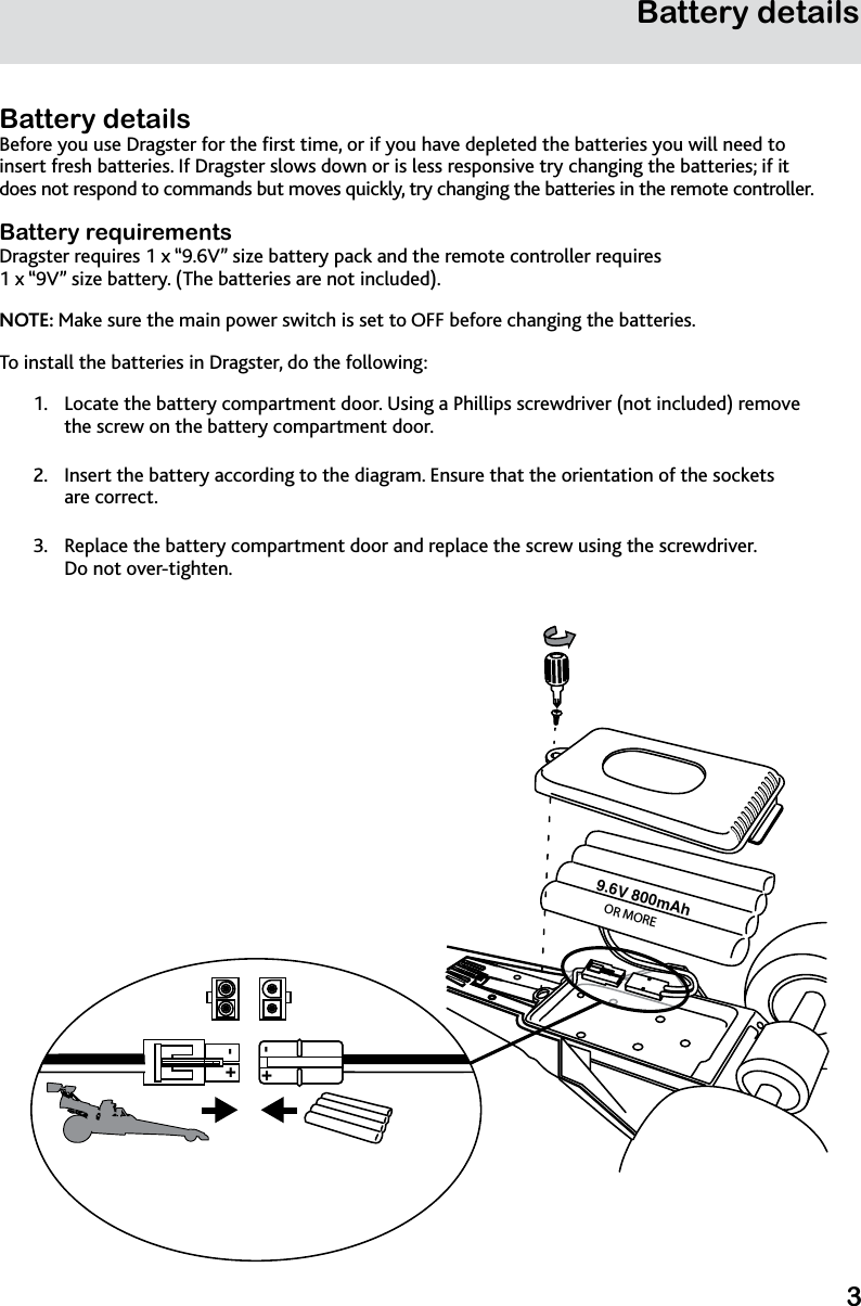 3Battery detailsBattery detailsBefore you use Dragster for the rst time, or if you have depleted the batteries you will need to insert fresh batteries. If Dragster slows down or is less responsive try changing the batteries; if it does not respond to commands but moves quickly, try changing the batteries in the remote controller.Battery requirementsDragster requires 1 x “9.6V” size battery pack and the remote controller requires  1 x “9V” size battery. (The batteries are not included).NOTE: Make sure the main power switch is set to OFF before changing the batteries.To install the batteries in Dragster, do the following:Locate the battery compartment door. Using a Phillips screwdriver (not included) remove 1. the screw on the battery compartment door.Insert the battery according to the diagram. Ensure that the orientation of the sockets  2. are correct.Replace the battery compartment door and replace the screw using the screwdriver.  3. Do not over-tighten.9.6V 800mAh +-+-OR MORE