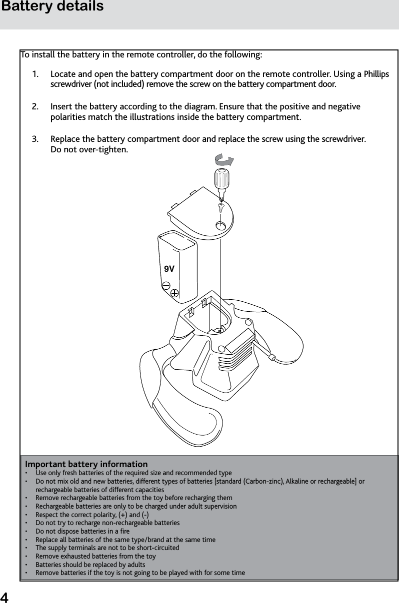 4Battery detailsTo install the battery in the remote controller, do the following:Locate and open the battery compartment door on the remote controller. Using a Phillips 1. screwdriver (not included) remove the screw on the battery compartment door.Insert the battery according to the diagram. Ensure that the positive and negative 2. polarities match the illustrations inside the battery compartment.Replace the battery compartment door and replace the screw using the screwdriver.  3. Do not over-tighten.                      Important battery informationUse only fresh batteries of the required size and recommended type• Do not mix old and new batteries, different types of batteries [standard (Carbon-zinc), Alkaline or rechargeable] or • rechargeable batteries of different capacitiesRemove rechargeable batteries from the toy before recharging them• Rechargeable batteries are only to be charged under adult supervision• Respect the correct polarity, (+) and (-)• Do not try to recharge non-rechargeable batteries• Do not dispose batteries in a re• Replace all batteries of the same type/brand at the same time• The supply terminals are not to be short-circuited• Remove exhausted batteries from the toy• Batteries should be replaced by adults• Remove batteries if the toy is not going to be played with for some time • 9V