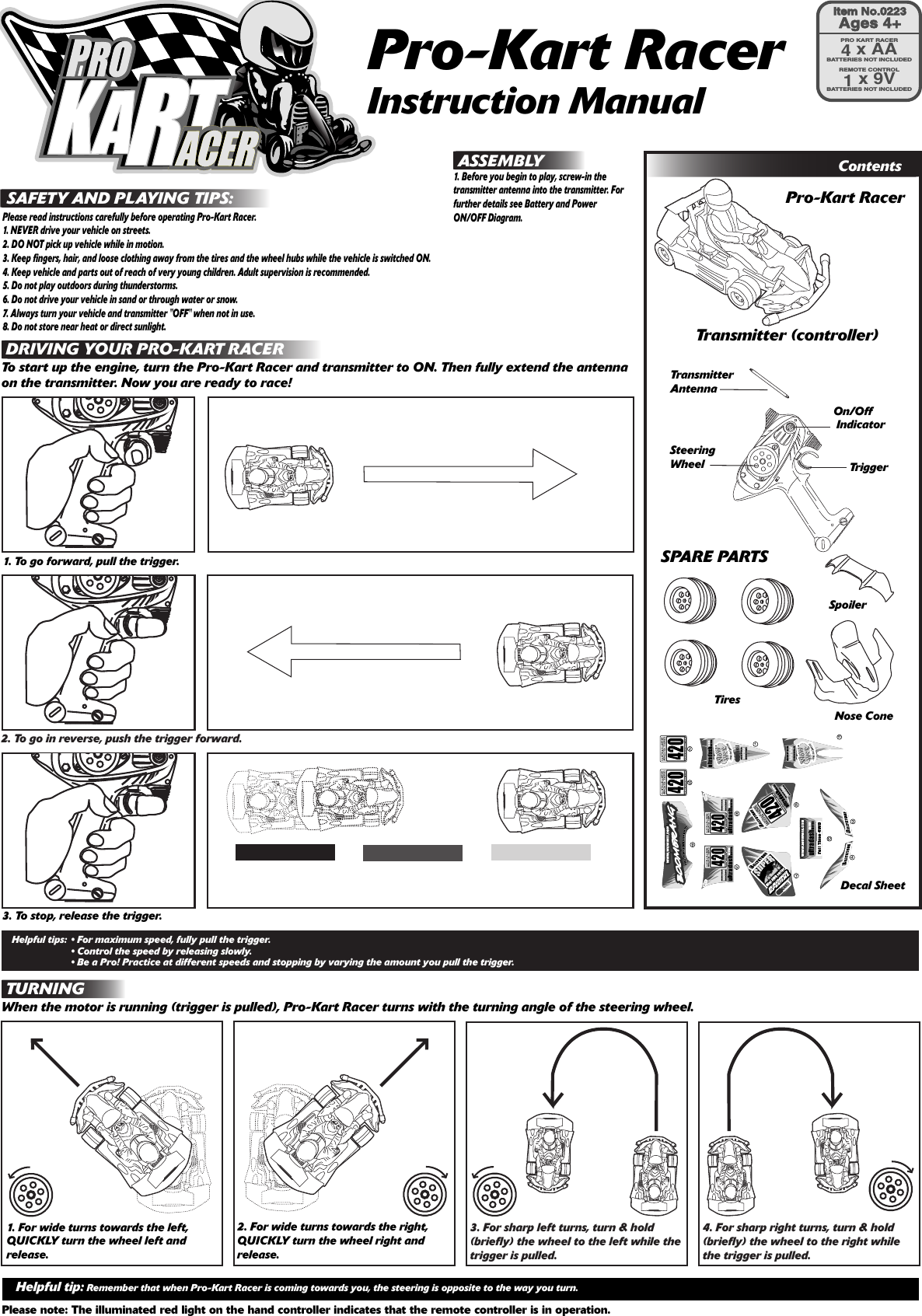 Pro-Kart RacerInstruction Manual SAFETY AND PLAYING TIPS:Please read instructions carefully before operating Pro-Kart Racer.1. NEVER drive your vehicle on streets.2. DO NOT pick up vehicle while in motion.3. Keep fingers, hair, and loose clothing away from the tires and the wheel hubs while the vehicle is switched ON.4. Keep vehicle and parts out of reach of very young children. Adult supervision is recommended.5. Do not play outdoors during thunderstorms.6. Do not drive your vehicle in sand or through water or snow.7. Always turn your vehicle and transmitter &quot;OFF&quot; when not in use.8. Do not store near heat or direct sunlight.DRIVING CONTROLSStarting to DriveHelpful tips: • For maximum speed, fully pull the trigger.    • Control the speed by releasing slowly. • Be a Pro! Practice at different speeds and stopping by varying the amount you pull the trigger.1. To go forward, pull the trigger.3. To stop, release the trigger.Helpful tip: Remember that when Pro-Kart Racer is coming towards you, the steering is opposite to the way you turn.Please note: The illuminated red light on the hand controller indicates that the remote controller is in operation. DRIVING YOUR PRO-KART RACERTo start up the engine, turn the Pro-Kart Racer and transmitter to ON. Then fully extend the antenna on the transmitter. Now you are ready to race!2. To go in reverse, push the trigger forward.1. For wide turns towards the left, QUICKLY turn the wheel left and release.2. For wide turns towards the right, QUICKLY turn the wheel right and release.3. For sharp left turns, turn &amp; hold (briefly) the wheel to the left while the trigger is pulled.4. For sharp right turns, turn &amp; hold (briefly) the wheel to the right while the trigger is pulled.Transmitter (controller)Pro-Kart RacerContentsNose ConeTiresSpoilerSPARE PARTSSteering Wheel TriggerOn/Off Indicator TURNINGWhen the motor is running (trigger is pulled), Pro-Kart Racer turns with the turning angle of the steering wheel.Transmitter AntennaDecal Sheet ASSEMBLY1. Before you begin to play, screw-in the transmitter antenna into the transmitter. For further details see Battery and Power ON/OFF Diagram.Item No.0223Ages 4+PRO KART RACER4 x AABATTERIES NOT INCLUDEDREMOTE CONTROL1 x 9VBATTERIES NOT INCLUDED