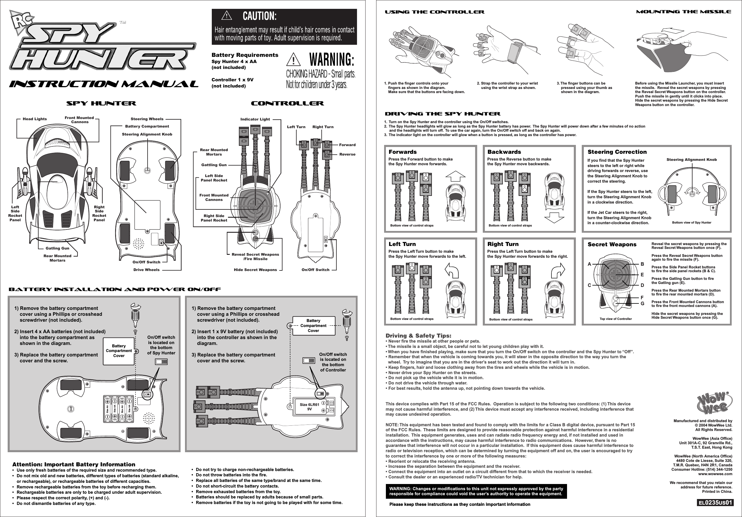 INSTRUCTION ManualINSTRUCTION ManualSpy HunterSpy Hunter ControllerControllerBattery Installation and Power On/OffUsing the ControllerDriving the Spy HunterForwardsMounting the missileAttention: Important Battery Information•  Use only fresh batteries of the required size and recommended type.•  Do not mix old and new batteries, different types of batteries (standard alkaline, or rechargeable), or rechargeable batteries of different capacities. •  Remove rechargeable batteries from the toy before recharging them.•  Rechargeable batteries are only to be charged under adult supervision.•  Please respect the correct polarity, (+) and (-).•  Do not dismantle batteries of any type.Attention: Important Battery Information•  Use only fresh batteries of the required size and recommended type.•  Do not mix old and new batteries, different types of batteries (standard alkaline, or rechargeable), or rechargeable batteries of different capacities. •  Remove rechargeable batteries from the toy before recharging them.•  Rechargeable batteries are only to be charged under adult supervision.•  Please respect the correct polarity, (+) and (-).•  Do not dismantle batteries of any type.•  Do not try to charge non-rechargeable batteries.•  Do not throw batteries into the fire.•  Replace all batteries of the same type/brand at the same time.•  Do not short-circuit the battery contacts.•  Remove exhausted batteries from the toy.•  Batteries should be replaced by adults because of small parts.•  Remove batteries if the toy is not going to be played with for some time.•  Do not try to charge non-rechargeable batteries.•  Do not throw batteries into the fire.•  Replace all batteries of the same type/brand at the same time.•  Do not short-circuit the battery contacts.•  Remove exhausted batteries from the toy.•  Batteries should be replaced by adults because of small parts.•  Remove batteries if the toy is not going to be played with for some time.WARNING: Changes or modifications to this unit not expressly approved by the partyresponsible for compliance could void the user’s authority to operate the equipment.Please keep these instructions as they contain important informationWARNING: Changes or modifications to this unit not expressly approved by the partyresponsible for compliance could void the user’s authority to operate the equipment.Please keep these instructions as they contain important informationDriving &amp; Safety Tips:• Never fire the missile at other people or pets.• The missile is a small object, be careful not to let young children play with it.• When you have finished playing, make sure that you turn the On/Off switch on the controller and the Spy Hunter to “Off”.• Remember that when the vehicle is coming towards you, it will steer in the opposite direction to the way you turn the  wheel.  Try to imagine that you are in the driver’s seat to work out the direction it will turn in.• Keep fingers, hair and loose clothing away from the tires and wheels while the vehicle is in motion.• Never drive your Spy Hunter on the streets.• Do not pick up the vehicle while it is in motion.• Do not drive the vehicle through water.• For best results, hold the antenna up, not pointing down towards the vehicle.This device complies with Part 15 of the FCC Rules.  Operation is subject to the following two conditions: (1) This device may not cause harmful interference, and (2) This device must accept any interference received, including interference that may cause undesired operation.NOTE: This equipment has been tested and found to comply with the limits for a Class B digital device, pursuant to Part 15 of the FCC Rules.  These limits are designed to provide reasonable protection against harmful interference in a residential installation.  This equipment generates, uses and can radiate radio frequency energy and, if not installed and used in accordance with the instructions, may cause harmful interference to radio communications.  However, there is no guarantee that interference will not occur in a particular installation.  If this equipment does cause harmful interference to radio or television reception, which can be determined by turning the equipment off and on, the user is encouraged to try to correct the interference by one or more of the following measures:• Reorient or relocate the receiving antenna.• Increase the separation between the equipment and the receiver.• Connect the equipment into an outlet on a circuit different from that to which the receiver is needed.• Consult the dealer or an experienced radio/TV technician for help.Manufactured and distributed by © 2004 WowWee Ltd. All Rights Reserved.WowWee (Asia Office)Unit 301A-C, 92 Granville Rd.,T.S.T. East, Hong KongWowWee (North America Office)4480 Cote de Liesse, Suite 320,T.M.R. Quebec, H4N 2R1, CanadaConsumer Hotline: (514) 344-1250www.wowwee.comWe recommend that you retain our address for future reference.Printed in China.EL0235US01Manufactured and distributed by © 2004 WowWee Ltd. All Rights Reserved.WowWee (Asia Office)Unit 301A-C, 92 Granville Rd.,T.S.T. East, Hong KongWowWee (North America Office)4480 Cote de Liesse, Suite 320,T.M.R. Quebec, H4N 2R1, CanadaConsumer Hotline: (514) 344-1250www.wowwee.comWe recommend that you retain our address for future reference.Printed in China.EL0235US01Indicator LightRight SidePanel RocketLeft SidePanel RocketGattling GunRear MountedMortarsFront MountedCannonsReveal Secret Weapons/Fire MissileHide Secret WeaponsForwardRight TurnLeft TurnReverseOn/Off SwitchDrive WheelsOn/Off SwitchSteering WheelsBattery CompartmentSteering Alignment KnobHead LightsRear MountedMortarsGatling GunFront Mounted CannonsRightSideRocketPanelLeftSideRocketPanelSize AASize AASize AASize AABatteryCompartmentCoverOn/Off switchis located onthe bottomof Spy HunterOn/Off switchis located onthe bottomof Spy Hunter1) Remove the battery compartment     cover using a Phillips or crosshead    screwdriver (not included).2) Insert 4 x AA batteries (not included)    into the battery compartment as    shown in the diagram.3) Replace the battery compartment    cover and the screw.1) Remove the battery compartment     cover using a Phillips or crosshead    screwdriver (not included).2) Insert 4 x AA batteries (not included)    into the battery compartment as    shown in the diagram.3) Replace the battery compartment    cover and the screw.1) Remove the battery compartment     cover using a Phillips or crosshead    screwdriver (not included).2) Insert 1 x 9V battery (not included)    into the controller as shown in the    diagram.3) Replace the battery compartment    cover and the screw.1) Remove the battery compartment     cover using a Phillips or crosshead    screwdriver (not included).2) Insert 1 x 9V battery (not included)    into the controller as shown in the    diagram.3) Replace the battery compartment    cover and the screw.Size 6LR619VOn/Off switchis located onthe bottomof ControllerOn/Off switchis located onthe bottomof ControllerBatteryCompartmentCover1. Push the finger controls onto your     fingers as shown in the diagram.      Make sure that the buttons are facing down.Press the Forward button to makethe Spy Hunter move forwards.1.  Turn on the Spy Hunter and the controller using the On/Off switches.2.  The Spy Hunter headlights will glow as long as the Spy Hunter battery has power.  The Spy Hunter will power down after a few minutes of no action      and the headlights will turn off.  To use the car again, turn the On/Off switch off and back on again.3.  The indicator light on the controller will glow when a button is pressed, as long as the controller has power.3. The finger buttons can be     pressed using your thumb as     shown in the diagram.Before using the Missile Launcher, you must insert the missile.  Reveal the secret weapons by pressing the Reveal Secret Weapons button on the controller.Push the missile in gently until it clicks into place.  Hide the secret weapons by pressing the Hide Secret Weapons button on the controller.2. Strap the controller to your wrist    using the wrist strap as shown.BackwardsPress the Reverse button to make the Spy Hunter move backwards.Steering CorrectionSecret WeaponsIf you find that the Spy Hunter steers to the left or right while driving forwards or reverse, use the Steering Alignment Knob to correct the steering.If the Spy Hunter steers to the left, turn the Steering Alignment Knob in a clockwise direction.If the Jet Car steers to the right, turn the Steering Alignment Knob in a counter-clockwise direction.Reveal the secret weapons by pressing the Reveal Secret Weapons button once (F).Press the Reveal Secret Weapons button again to fire the missile (F). Press the Side Panel Rocket buttons to fire the side panel rockets (B &amp; C).Press the Gatling Gun button to fire the Gatling gun (E).Press the Rear Mounted Mortars button to fire the rear mounted mortars (D).Press the Front Mounted Cannons button to fire the front mounted cannons (A).Hide the secret weapons by pressing the Hide Secret Weapons button once (G).Left TurnPress the Left Turn button to make the Spy Hunter move forwards to the left.Right TurnPress the Left Turn button to make the Spy Hunter move forwards to the right.Bottom view of control straps Bottom view of control strapsBottom view of Spy HunterTop view of ControllerBottom view of control straps Bottom view of control strapsSteering Alignment KnobC DFGA BEBattery RequirementsSpy Hunter 4 x AA (not included)Controller 1 x 9V (not included)Battery RequirementsSpy Hunter 4 x AA (not included)Controller 1 x 9V (not included)