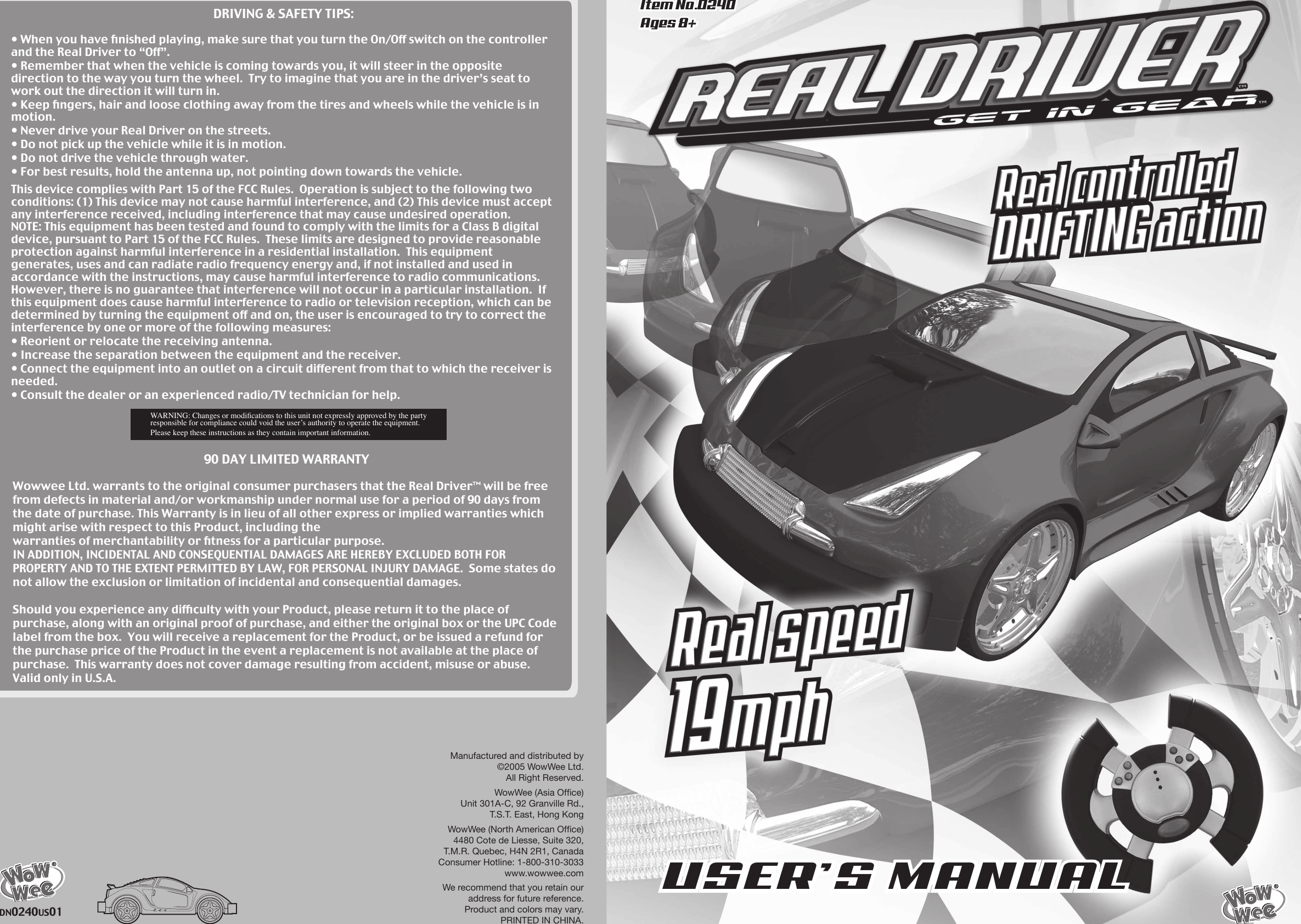 Manufactured and distributed by©2005 WowWee Ltd.All Right Reserved.WowWee (Asia Ofﬁce)Unit 301A-C, 92 Granville Rd.,T.S.T. East, Hong KongWowWee (North American Ofﬁce)4480 Cote de Liesse, Suite 320,T.M.R. Quebec, H4N 2R1, CanadaConsumer Hotline: 1-800-310-3033www.wowwee.comWe recommend that you retain ouraddress for future reference.Product and colors may vary.PRINTED IN CHINA.90 DAY LIMITED WARRANTYWowwee Ltd. warrants to the original consumer purchasers that the Real Driver™ will be free from defects in material and/or workmanship under normal use for a period of 90 days from the date of purchase. This Warranty is in lieu of all other express or implied warranties which might arise with respect to this Product, including thewarranties of merchantability or ﬁtness for a particular purpose. IN ADDITION, INCIDENTAL AND CONSEQUENTIAL DAMAGES ARE HEREBY EXCLUDED BOTH FORPROPERTY AND TO THE EXTENT PERMITTED BY LAW, FOR PERSONAL INJURY DAMAGE.  Some states do not allow the exclusion or limitation of incidental and consequential damages.Should you experience any difﬁculty with your Product, please return it to the place ofpurchase, along with an original proof of purchase, and either the original box or the UPC Code label from the box.  You will receive a replacement for the Product, or be issued a refund for the purchase price of the Product in the event a replacement is not available at the place of purchase.  This warranty does not cover damage resulting from accident, misuse or abuse. Valid only in U.S.A.DN0240US01Item No.0240Ages 8+USER’S MANUALDRIVING &amp; SAFETY TIPS:• When you have ﬁnished playing, make sure that you turn the On/Off switch on the controller and the Real Driver to “Off”.• Remember that when the vehicle is coming towards you, it will steer in the oppositedirection to the way you turn the wheel.  Try to imagine that you are in the driver’s seat to work out the direction it will turn in.• Keep ﬁngers, hair and loose clothing away from the tires and wheels while the vehicle is in motion.• Never drive your Real Driver on the streets.• Do not pick up the vehicle while it is in motion.• Do not drive the vehicle through water.• For best results, hold the antenna up, not pointing down towards the vehicle.This device complies with Part 15 of the FCC Rules.  Operation is subject to the following two conditions: (1) This device may not cause harmful interference, and (2) This device must accept any interference received, including interference that may cause undesired operation.NOTE: This equipment has been tested and found to comply with the limits for a Class B digital device, pursuant to Part 15 of the FCC Rules.  These limits are designed to provide reasonable protection against harmful interference in a residential installation.  This equipmentgenerates, uses and can radiate radio frequency energy and, if not installed and used inaccordance with the instructions, may cause harmful interference to radio communications.  However, there is no guarantee that interference will not occur in a particular installation.  If this equipment does cause harmful interference to radio or television reception, which can be determined by turning the equipment off and on, the user is encouraged to try to correct the interference by one or more of the following measures:• Reorient or relocate the receiving antenna.• Increase the separation between the equipment and the receiver.• Connect the equipment into an outlet on a circuit different from that to which the receiver is needed.• Consult the dealer or an experienced radio/TV technician for help.WARNING: Changes or modiﬁcations to this unit not expressly approved by the party responsible for compliance could void the userʼs authority to operate the equipment.Please keep these instructions as they contain important information.