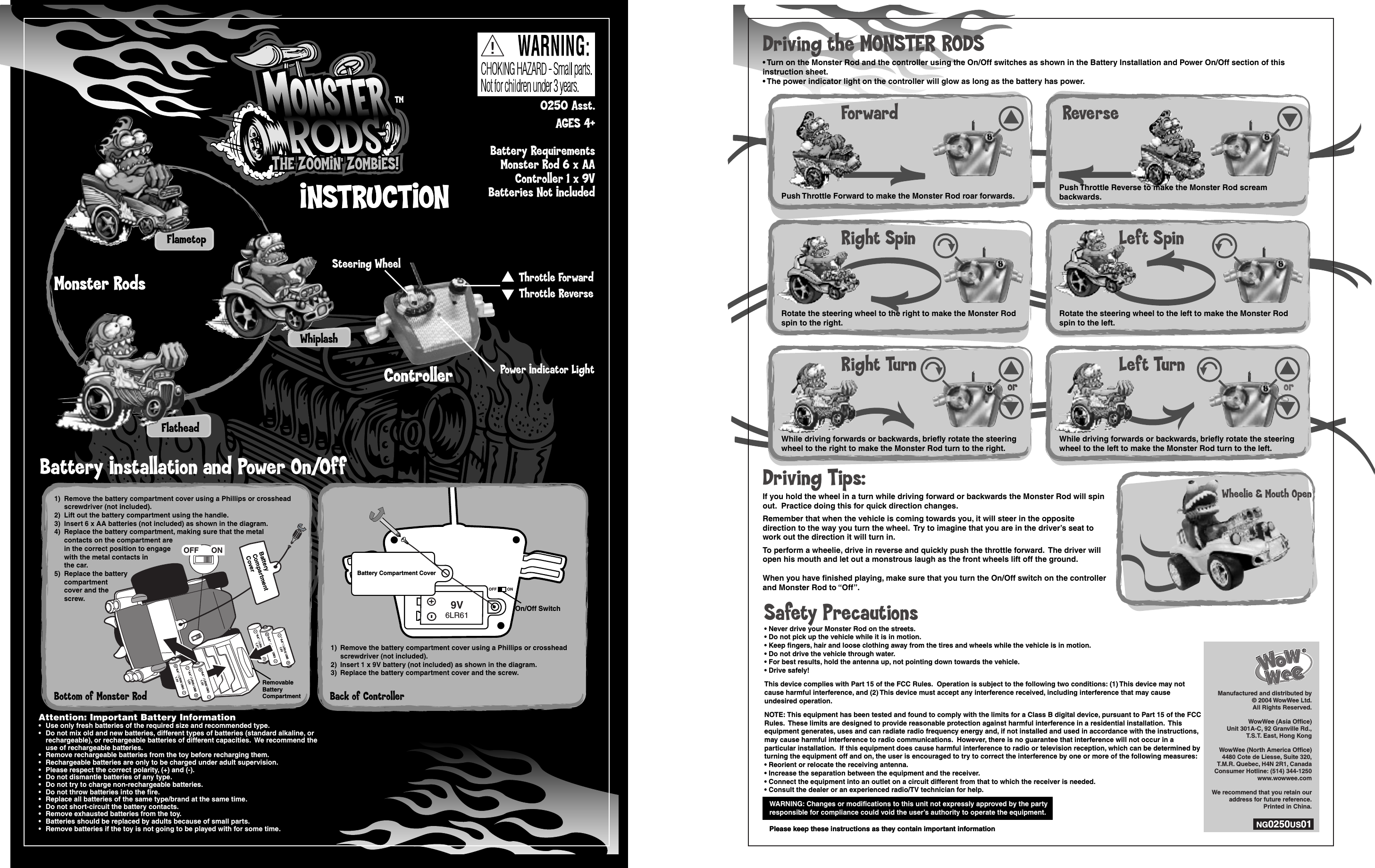 TMINSTRUCTIONINSTRUCTIONBattery Installation and Power On/OffFlametopFlatheadWhiplash0250 Asst.AGES 4+Battery RequirementsMonster Rod 6 x AAController 1 x 9VBatteries Not IncludedWARNING: Changes or modifications to this unit not expressly approved by the partyresponsible for compliance could void the user’s authority to operate the equipment.Please keep these instructions as they contain important informationWARNING: Changes or modifications to this unit not expressly approved by the partyresponsible for compliance could void the user’s authority to operate the equipment.Please keep these instructions as they contain important informationSafety Precautions• Never drive your Monster Rod on the streets.• Do not pick up the vehicle while it is in motion.• Keep fingers, hair and loose clothing away from the tires and wheels while the vehicle is in motion.• Do not drive the vehicle through water.• For best results, hold the antenna up, not pointing down towards the vehicle.• Drive safely!This device complies with Part 15 of the FCC Rules.  Operation is subject to the following two conditions: (1) This device may not cause harmful interference, and (2) This device must accept any interference received, including interference that may cause undesired operation.NOTE: This equipment has been tested and found to comply with the limits for a Class B digital device, pursuant to Part 15 of the FCC Rules.  These limits are designed to provide reasonable protection against harmful interference in a residential installation.  This equipment generates, uses and can radiate radio frequency energy and, if not installed and used in accordance with the instructions, may cause harmful interference to radio communications.  However, there is no guarantee that interference will not occur in a particular installation.  If this equipment does cause harmful interference to radio or television reception, which can be determined by turning the equipment off and on, the user is encouraged to try to correct the interference by one or more of the following measures:• Reorient or relocate the receiving antenna.• Increase the separation between the equipment and the receiver.• Connect the equipment into an outlet on a circuit different from that to which the receiver is needed.• Consult the dealer or an experienced radio/TV technician for help.Monster RodsMonster RodsControllerController Power Indicator LightSteering WheelThrottle ForwardThrottle ReversePush Throttle Forward to make the Monster Rod roar forwards.ForwardRotate the steering wheel to the right to make the Monster Rodspin to the right.Right SpinWhile driving forwards or backwards, briefly rotate the steeringwheel to the right to make the Monster Rod turn to the right.Right TurnPush Throttle Reverse to make the Monster Rod screambackwards.ReverseRotate the steering wheel to the left to make the Monster Rodspin to the left.Left SpinWhile driving forwards or backwards, briefly rotate the steeringwheel to the left to make the Monster Rod turn to the left.Left TurnWheelie &amp; Mouth OpenDriving the MONSTER RODS• Turn on the Monster Rod and the controller using the On/Off switches as shown in the Battery Installation and Power On/Off section of this instruction sheet.• The power indicator light on the controller will glow as long as the battery has power.Driving Tips:If you hold the wheel in a turn while driving forward or backwards the Monster Rod will spin out.  Practice doing this for quick direction changes.Remember that when the vehicle is coming towards you, it will steer in the opposite direction to the way you turn the wheel.  Try to imagine that you are in the driver’s seat to work out the direction it will turn in.To perform a wheelie, drive in reverse and quickly push the throttle forward.  The driver will open his mouth and let out a monstrous laugh as the front wheels lift off the ground.When you have finished playing, make sure that you turn the On/Off switch on the controller and Monster Rod to “Off”.or orOFF ON9V6LR611) Remove the battery compartment cover using a Phillips or crosshead   screwdriver (not included).2) Insert 1 x 9V battery (not included) as shown in the diagram.3) Replace the battery compartment cover and the screw.1) Remove the battery compartment cover using a Phillips or crosshead   screwdriver (not included).2) Insert 1 x 9V battery (not included) as shown in the diagram.3) Replace the battery compartment cover and the screw.On/Off SwitchBattery Compartment CoverManufactured and distributed by © 2004 WowWee Ltd. All Rights Reserved.WowWee (Asia Office)Unit 301A-C, 92 Granville Rd.,T.S.T. East, Hong KongWowWee (North America Office)4480 Cote de Liesse, Suite 320,T.M.R. Quebec, H4N 2R1, CanadaConsumer Hotline: (514) 344-1250www.wowwee.comWe recommend that you retain our address for future reference.Printed in China.NG0250US01Manufactured and distributed by © 2004 WowWee Ltd. All Rights Reserved.WowWee (Asia Office)Unit 301A-C, 92 Granville Rd.,T.S.T. East, Hong KongWowWee (North America Office)4480 Cote de Liesse, Suite 320,T.M.R. Quebec, H4N 2R1, CanadaConsumer Hotline: (514) 344-1250www.wowwee.comWe recommend that you retain our address for future reference.Printed in China.NG0250US01&quot;AA&quot; / LR06/ UM31.5V&quot;AA&quot; / LR06/ UM31.5V&quot;AA&quot; / LR06/ UM31.5V&quot;AA&quot; / LR06/ UM31.5V&quot;AA&quot; / LR06/ UM31.5V&quot;AA&quot; / LR06/ UM31.5VONOFF ONOFF1) Remove the battery compartment cover using a Phillips or crosshead  screwdriver (not included).2) Lift out the battery compartment using the handle.3) Insert 6 x AA batteries (not included) as shown in the diagram.4) Replace the battery compartment, making sure that the metal  contacts on the compartment are  in the correct position to engage  with the metal contacts in   the car.5) Replace the battery  compartment  cover and the  screw.1) Remove the battery compartment cover using a Phillips or crosshead  screwdriver (not included).2) Lift out the battery compartment using the handle.3) Insert 6 x AA batteries (not included) as shown in the diagram.4) Replace the battery compartment, making sure that the metal  contacts on the compartment are  in the correct position to engage  with the metal contacts in   the car.5) Replace the battery  compartment  cover and the  screw.BatteryCompartmentCoverRemovableBatteryCompartmentBottom of Monster Rod Back of ControllerAttention: Important Battery Information•  Use only fresh batteries of the required size and recommended type.•  Do not mix old and new batteries, different types of batteries (standard alkaline, or  rechargeable), or rechargeable batteries of different capacities.  We recommend the  use of rechargeable batteries.•  Remove rechargeable batteries from the toy before recharging them.•  Rechargeable batteries are only to be charged under adult supervision.•  Please respect the correct polarity, (+) and (-).•  Do not dismantle batteries of any type.•  Do not try to charge non-rechargeable batteries.•  Do not throw batteries into the fire.•  Replace all batteries of the same type/brand at the same time.•  Do not short-circuit the battery contacts.•  Remove exhausted batteries from the toy.•  Batteries should be replaced by adults because of small parts.•  Remove batteries if the toy is not going to be played with for some time.