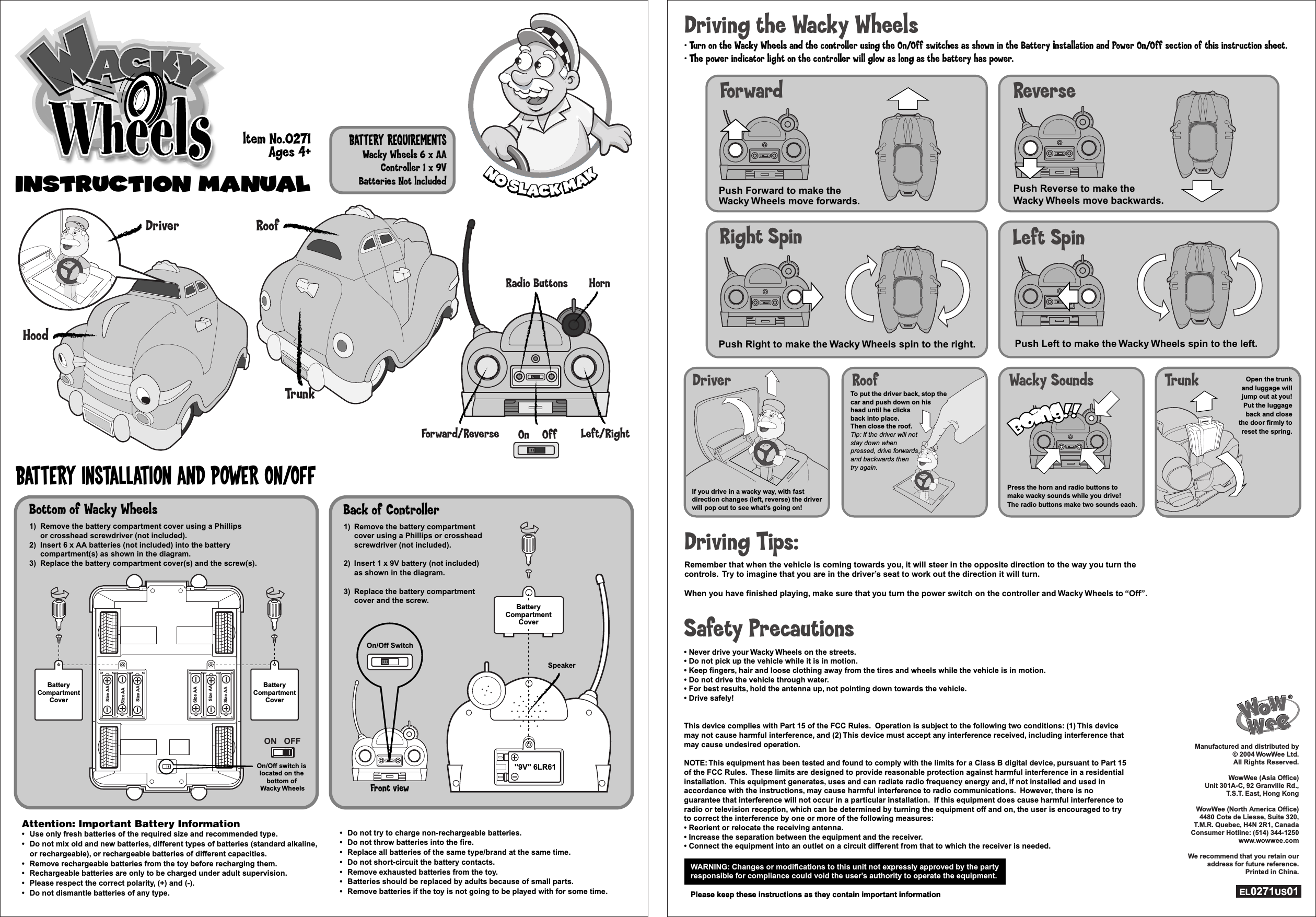 INSTRUCTION ManualINSTRUCTION ManualBattery Installation and Power On/OffBattery RequirementsWacky Wheels 6 x AAController 1 x 9VBatteries Not lncluded1) Remove the battery compartment  cover using a Phillips or crosshead  screwdriver (not included).2) Insert 1 x 9V battery (not included)  as shown in the diagram.3) Replace the battery compartment  cover and the screw.1) Remove the battery compartment  cover using a Phillips or crosshead  screwdriver (not included).2) Insert 1 x 9V battery (not included)  as shown in the diagram.3) Replace the battery compartment  cover and the screw.On/Off Switch1) Remove the battery compartment cover using a Phillips  or crosshead screwdriver (not included).2) Insert 6 x AA batteries (not included) into the battery  compartment(s) as shown in the diagram.3) Replace the battery compartment cover(s) and the screw(s).1) Remove the battery compartment cover using a Phillips  or crosshead screwdriver (not included).2) Insert 6 x AA batteries (not included) into the battery  compartment(s) as shown in the diagram.3) Replace the battery compartment cover(s) and the screw(s).Back of ControllerFront viewAttention: Important Battery Information•  Use only fresh batteries of the required size and recommended type.•  Do not mix old and new batteries, different types of batteries (standard alkaline, or rechargeable), or rechargeable batteries of different capacities. •  Remove rechargeable batteries from the toy before recharging them.•  Rechargeable batteries are only to be charged under adult supervision.•  Please respect the correct polarity, (+) and (-).•  Do not dismantle batteries of any type.Attention: Important Battery Information•  Use only fresh batteries of the required size and recommended type.•  Do not mix old and new batteries, different types of batteries (standard alkaline, or rechargeable), or rechargeable batteries of different capacities. •  Remove rechargeable batteries from the toy before recharging them.•  Rechargeable batteries are only to be charged under adult supervision.•  Please respect the correct polarity, (+) and (-).•  Do not dismantle batteries of any type.•  Do not try to charge non-rechargeable batteries.•  Do not throw batteries into the fire.•  Replace all batteries of the same type/brand at the same time.•  Do not short-circuit the battery contacts.•  Remove exhausted batteries from the toy.•  Batteries should be replaced by adults because of small parts.•  Remove batteries if the toy is not going to be played with for some time.•  Do not try to charge non-rechargeable batteries.•  Do not throw batteries into the fire.•  Replace all batteries of the same type/brand at the same time.•  Do not short-circuit the battery contacts.•  Remove exhausted batteries from the toy.•  Batteries should be replaced by adults because of small parts.•  Remove batteries if the toy is not going to be played with for some time.ltem No.0271Ages 4+HoodTrunkRoofOffOnForward/Reverse Left/RightHornRadio ButtonsON OFFOn/Off switch is located on the bottom of Wacky WheelsOn/Off switch is located on the bottom of Wacky WheelsSpeaker&quot;9V&quot; 6LR61BatteryCompartmentCoverBottom of Wacky Wheels        WARNING: Changes or modifications to this unit not expressly approved by the partyresponsible for compliance could void the user’s authority to operate the equipment.Please keep these instructions as they contain important informationWARNING: Changes or modifications to this unit not expressly approved by the partyresponsible for compliance could void the user’s authority to operate the equipment.Please keep these instructions as they contain important informationSafety Precautions• Never drive your Wacky Wheels on the streets.• Do not pick up the vehicle while it is in motion.• Keep fingers, hair and loose clothing away from the tires and wheels while the vehicle is in motion.• Do not drive the vehicle through water.• For best results, hold the antenna up, not pointing down towards the vehicle.• Drive safely!This device complies with Part 15 of the FCC Rules.  Operation is subject to the following two conditions: (1) This device may not cause harmful interference, and (2) This device must accept any interference received, including interference that may cause undesired operation.NOTE: This equipment has been tested and found to comply with the limits for a Class B digital device, pursuant to Part 15 of the FCC Rules.  These limits are designed to provide reasonable protection against harmful interference in a residential installation.  This equipment generates, uses and can radiate radio frequency energy and, if not installed and used in accordance with the instructions, may cause harmful interference to radio communications.  However, there is no guarantee that interference will not occur in a particular installation.  If this equipment does cause harmful interference to radio or television reception, which can be determined by turning the equipment off and on, the user is encouraged to try to correct the interference by one or more of the following measures:• Reorient or relocate the receiving antenna.• Increase the separation between the equipment and the receiver.• Connect the equipment into an outlet on a circuit different from that to which the receiver is needed.Press the horn and radio buttons to make wacky sounds while you drive!  The radio buttons make two sounds each.Driver Roof Wacky Sounds TrunkDriving the Wacky Wheels• Turn on the Wacky Wheels and the controller using the On/Off switches as shown in the Battery Installation and Power On/Off section of this instruction sheet.• The power indicator light on the controller will glow as long as the battery has power.Driving Tips:Remember that when the vehicle is coming towards you, it will steer in the opposite direction to the way you turn the controls.  Try to imagine that you are in the driver’s seat to work out the direction it will turn.When you have finished playing, make sure that you turn the power switch on the controller and Wacky Wheels to “Off”.Manufactured and distributed by © 2004 WowWee Ltd. All Rights Reserved.WowWee (Asia Office)Unit 301A-C, 92 Granville Rd.,T.S.T. East, Hong KongWowWee (North America Office)4480 Cote de Liesse, Suite 320,T.M.R. Quebec, H4N 2R1, CanadaConsumer Hotline: (514) 344-1250www.wowwee.comWe recommend that you retain our address for future reference.Printed in China.EL0271US01Manufactured and distributed by © 2004 WowWee Ltd. All Rights Reserved.WowWee (Asia Office)Unit 301A-C, 92 Granville Rd.,T.S.T. East, Hong KongWowWee (North America Office)4480 Cote de Liesse, Suite 320,T.M.R. Quebec, H4N 2R1, CanadaConsumer Hotline: (514) 344-1250www.wowwee.comWe recommend that you retain our address for future reference.Printed in China.EL0271US01Push Forward to make the Wacky Wheels move forwards.ForwardPush Reverse to make the Wacky Wheels move backwards.ReversePush Left to make the Wacky Wheels spin to the left.Left SpinPush Right to make the Wacky Wheels spin to the right.Right SpinIf you drive in a wacky way, with fast direction changes (left, reverse) the driver will pop out to see what’s going on!To put the driver back, stop the car and push down on his head until he clicks back into place.  Then close the roof.Tip: If the driver will not stay down whenpressed, drive forwardsand backwards then try again.Open the trunkand luggage willjump out at you!Put the luggageback and closethe door firmly toreset the spring.Size AASize AASize AASize AASize AASize AABatteryCompartmentCoverBatteryCompartmentCoverDriver