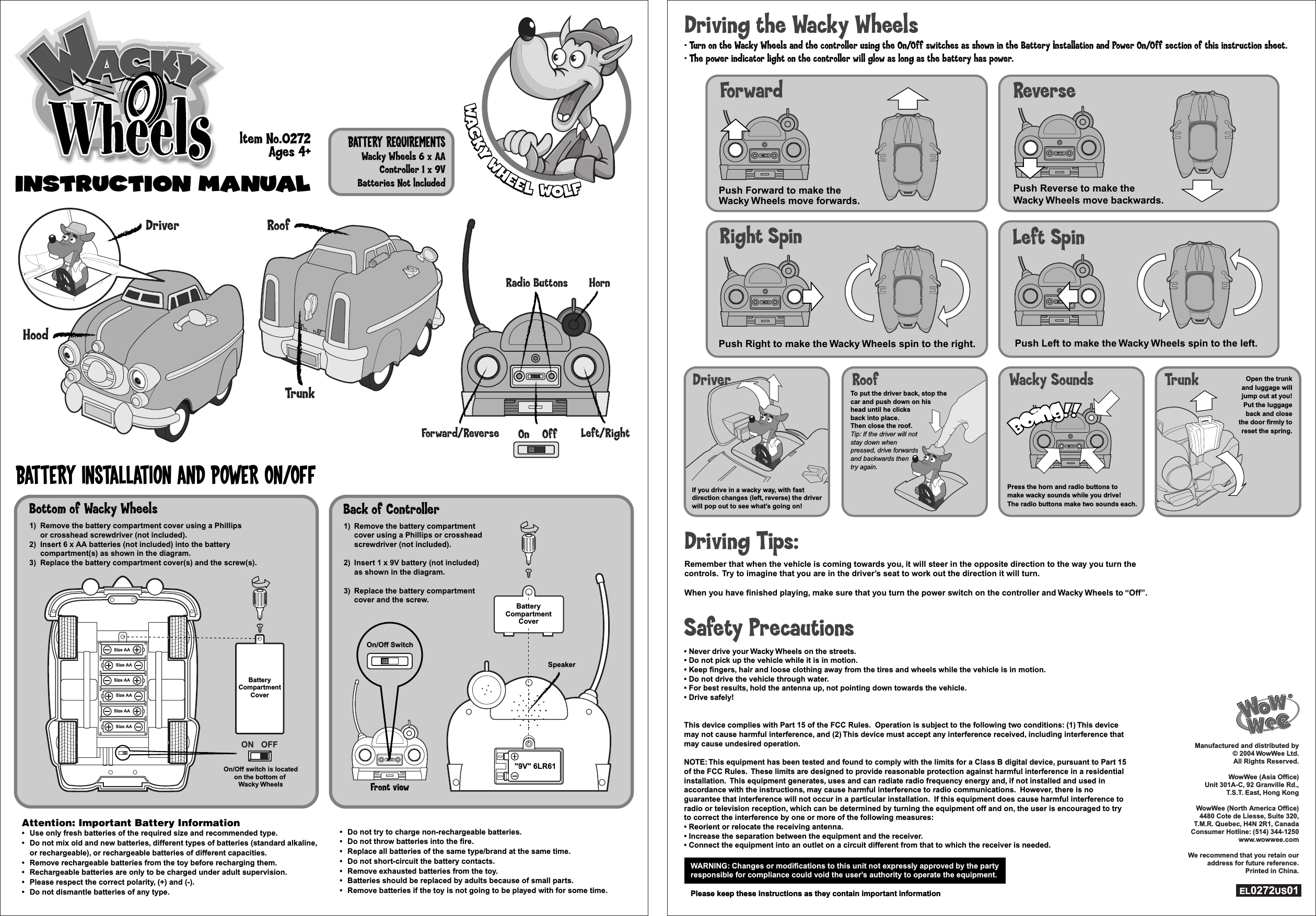 INSTRUCTION ManualINSTRUCTION ManualBattery Installation and Power On/OffBattery RequirementsWacky Wheels 6 x AAController 1 x 9VBatteries Not lncluded1) Remove the battery compartment  cover using a Phillips or crosshead  screwdriver (not included).2) Insert 1 x 9V battery (not included)  as shown in the diagram.3) Replace the battery compartment  cover and the screw.1) Remove the battery compartment  cover using a Phillips or crosshead  screwdriver (not included).2) Insert 1 x 9V battery (not included)  as shown in the diagram.3) Replace the battery compartment  cover and the screw.On/Off Switch1) Remove the battery compartment cover using a Phillips  or crosshead screwdriver (not included).2) Insert 6 x AA batteries (not included) into the battery  compartment(s) as shown in the diagram.3) Replace the battery compartment cover(s) and the screw(s).1) Remove the battery compartment cover using a Phillips  or crosshead screwdriver (not included).2) Insert 6 x AA batteries (not included) into the battery  compartment(s) as shown in the diagram.3) Replace the battery compartment cover(s) and the screw(s).Back of ControllerFront viewAttention: Important Battery Information•  Use only fresh batteries of the required size and recommended type.•  Do not mix old and new batteries, different types of batteries (standard alkaline, or rechargeable), or rechargeable batteries of different capacities. •  Remove rechargeable batteries from the toy before recharging them.•  Rechargeable batteries are only to be charged under adult supervision.•  Please respect the correct polarity, (+) and (-).•  Do not dismantle batteries of any type.Attention: Important Battery Information•  Use only fresh batteries of the required size and recommended type.•  Do not mix old and new batteries, different types of batteries (standard alkaline, or rechargeable), or rechargeable batteries of different capacities. •  Remove rechargeable batteries from the toy before recharging them.•  Rechargeable batteries are only to be charged under adult supervision.•  Please respect the correct polarity, (+) and (-).•  Do not dismantle batteries of any type.•  Do not try to charge non-rechargeable batteries.•  Do not throw batteries into the fire.•  Replace all batteries of the same type/brand at the same time.•  Do not short-circuit the battery contacts.•  Remove exhausted batteries from the toy.•  Batteries should be replaced by adults because of small parts.•  Remove batteries if the toy is not going to be played with for some time.•  Do not try to charge non-rechargeable batteries.•  Do not throw batteries into the fire.•  Replace all batteries of the same type/brand at the same time.•  Do not short-circuit the battery contacts.•  Remove exhausted batteries from the toy.•  Batteries should be replaced by adults because of small parts.•  Remove batteries if the toy is not going to be played with for some time.ltem No.0272Ages 4+HoodTrunkDriver RoofOffOnForward/Reverse Left/RightHornRadio ButtonsBatteryCompartmentCoverON OFFOn/Off switch is locatedon the bottom of Wacky WheelsOn/Off switch is locatedon the bottom of Wacky WheelsSize AASize AASize AASize AASize AASize AASpeaker&quot;9V&quot; 6LR61BatteryCompartmentCoverBottom of Wacky Wheels        WARNING: Changes or modifications to this unit not expressly approved by the partyresponsible for compliance could void the user’s authority to operate the equipment.Please keep these instructions as they contain important informationWARNING: Changes or modifications to this unit not expressly approved by the partyresponsible for compliance could void the user’s authority to operate the equipment.Please keep these instructions as they contain important informationSafety Precautions• Never drive your Wacky Wheels on the streets.• Do not pick up the vehicle while it is in motion.• Keep fingers, hair and loose clothing away from the tires and wheels while the vehicle is in motion.• Do not drive the vehicle through water.• For best results, hold the antenna up, not pointing down towards the vehicle.• Drive safely!This device complies with Part 15 of the FCC Rules.  Operation is subject to the following two conditions: (1) This device may not cause harmful interference, and (2) This device must accept any interference received, including interference that may cause undesired operation.NOTE: This equipment has been tested and found to comply with the limits for a Class B digital device, pursuant to Part 15 of the FCC Rules.  These limits are designed to provide reasonable protection against harmful interference in a residential installation.  This equipment generates, uses and can radiate radio frequency energy and, if not installed and used in accordance with the instructions, may cause harmful interference to radio communications.  However, there is no guarantee that interference will not occur in a particular installation.  If this equipment does cause harmful interference to radio or television reception, which can be determined by turning the equipment off and on, the user is encouraged to try to correct the interference by one or more of the following measures:• Reorient or relocate the receiving antenna.• Increase the separation between the equipment and the receiver.• Connect the equipment into an outlet on a circuit different from that to which the receiver is needed.Press the horn and radio buttons to make wacky sounds while you drive!  The radio buttons make two sounds each.Driver Roof Wacky Sounds TrunkDriving the Wacky Wheels• Turn on the Wacky Wheels and the controller using the On/Off switches as shown in the Battery Installation and Power On/Off section of this instruction sheet.• The power indicator light on the controller will glow as long as the battery has power.Driving Tips:Remember that when the vehicle is coming towards you, it will steer in the opposite direction to the way you turn the controls.  Try to imagine that you are in the driver’s seat to work out the direction it will turn.When you have finished playing, make sure that you turn the power switch on the controller and Wacky Wheels to “Off”.Manufactured and distributed by © 2004 WowWee Ltd. All Rights Reserved.WowWee (Asia Office)Unit 301A-C, 92 Granville Rd.,T.S.T. East, Hong KongWowWee (North America Office)4480 Cote de Liesse, Suite 320,T.M.R. Quebec, H4N 2R1, CanadaConsumer Hotline: (514) 344-1250www.wowwee.comWe recommend that you retain our address for future reference.Printed in China.EL0272US01Manufactured and distributed by © 2004 WowWee Ltd. All Rights Reserved.WowWee (Asia Office)Unit 301A-C, 92 Granville Rd.,T.S.T. East, Hong KongWowWee (North America Office)4480 Cote de Liesse, Suite 320,T.M.R. Quebec, H4N 2R1, CanadaConsumer Hotline: (514) 344-1250www.wowwee.comWe recommend that you retain our address for future reference.Printed in China.EL0272US01Push Forward to make the Wacky Wheels move forwards.ForwardPush Reverse to make the Wacky Wheels move backwards.ReversePush Left to make the Wacky Wheels spin to the left.Left SpinPush Right to make the Wacky Wheels spin to the right.Right SpinIf you drive in a wacky way, with fast direction changes (left, reverse) the driver will pop out to see what’s going on!To put the driver back, stop the car and push down on his head until he clicks back into place.  Then close the roof.Tip: If the driver will not stay down whenpressed, drive forwardsand backwards then try again.Open the trunkand luggage willjump out at you!Put the luggageback and closethe door firmly toreset the spring.