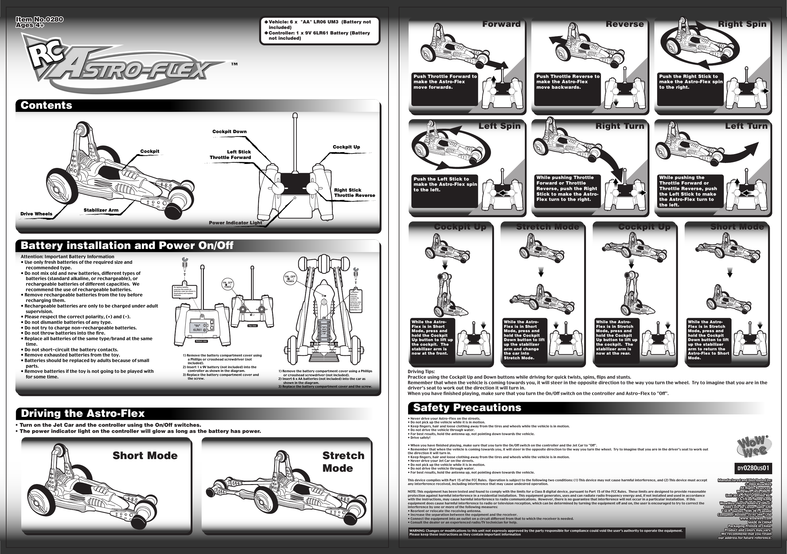 Item No.0280Ages 4+Item No.0280Ages 4+ContentsDriving the Astro-Flex Safety PrecautionsManufactured and Distributed by:© 2004 WowWeeAll Rights Reserved.WowWee (Asia Office)Unit 301A-C, 92 Granville Rd.,T.S.T. East, Hong KongWowWee (North America Office)4480 Cote de Liesse, Suite 320,T.M.R. Quebec, H4N 2R1, CanadaConsumer Hotline: (514) 344-1250www.wowwee.comMADE IN CHINAPackaging Printed in China.Product and colors may vary.We recommend that you retainour address for future reference.Manufactured and Distributed by:© 2004 WowWeeAll Rights Reserved.WowWee (Asia Office)Unit 301A-C, 92 Granville Rd.,T.S.T. East, Hong KongWowWee (North America Office)4480 Cote de Liesse, Suite 320,T.M.R. Quebec, H4N 2R1, CanadaConsumer Hotline: (514) 344-1250www.wowwee.comMADE IN CHINAPackaging Printed in China.Product and colors may vary.We recommend that you retainour address for future reference.DY0280US01•  Vehicle: 6 x  &quot;AA&quot; LR06 UM3  (Battery not included)  •  Controller: 1 x 9V 6LR61 Battery (Battery not included) Power Indicator LightLeft StickThrottle ForwardRight StickThrottle ReverseCockpit UpCockpit DownDrive Wheels Stabilizer ArmCockpitPush Throttle Forward to make the Astro-Flex move forwards.Push Throttle Reverse to make the Astro-Flex move backwards.Forward Reverse Right SpinPush the Right Stick to make the Astro-Flex spin to the right.Push the Left Stick to make the Astro-Flex spin to the left.While pushing Throttle Forward or Throttle Reverse, push the Right Stick to make the Astro-Flex turn to the right.Left Spin Right Turn Left TurnWhile pushing the Throttle Forward or Throttle Reverse, push the Left Stick to make the Astro-Flex turn to the left.Battery installation and Power On/OffAttention: Important Battery Information• Use only fresh batteries of the required size and recommended type.• Do not mix old and new batteries, different types of batteries (standard alkaline, or rechargeable), or rechargeable batteries of different capacities.  We recommend the use of rechargeable batteries.• Remove rechargeable batteries from the toy before recharging them.• Rechargeable batteries are only to be charged under adult supervision.• Please respect the correct polarity, (+) and (-).• Do not dismantle batteries of any type.• Do not try to charge non-rechargeable batteries.• Do not throw batteries into the fire.• Replace all batteries of the same type/brand at the same time.• Do not short-circuit the battery contacts.• Remove exhausted batteries from the toy.• Batteries should be replaced by adults because of small parts.• Remove batteries if the toy is not going to be played with for some time.&quot;AA&quot;/LR 6/UM3/1.5V&quot;AA&quot;/LR 6/UM3/1.5VBottom view&quot;9V&quot; 6LR61&quot;9V&quot; 6LR61Top viewTo replace battery, unscrew the screw on batteries case (as shown in illustration) and replace batteries.1) Remove the battery compartment cover using a Phillips or crosshead screwdriver (not included).2) Insert 1 x 9V battery (not included) into the controller as shown in the diagram.3) Replace the battery compartment cover and the screw.1) Remove the battery compartment cover using a Phillips or crosshead screwdriver (not included).2) Insert 6 x AA batteries (not included) into the car as shown in the diagram.3) Replace the battery compartment cover and the screw.To replace batteries, unscrew mutiple the screw on batteries case (as shown in illustration) and replace batteries.To replace batteries, unscrew mutiple the screw on batteries case (as shown in illustration) and replace batteries.Short Mode StretchMode• Turn on the Jet Car and the controller using the On/Off switches.• The power indicator light on the controller will glow as long as the battery has power.• Turn on the Jet Car and the controller using the On/Off switches.• The power indicator light on the controller will glow as long as the battery has power.Cockpit Up Stretch Mode Cockpit Up Short ModeWhile the Astro-Flex is in Short Mode, press and hold the Cockpit Up button to lift up the cockpit.  The stabilizer arm is now at the front.While the Astro-Flex is in Short Mode, press and hold the Cockpit Down button to lift up the stabilizer arm and change the car into Stretch Mode.While the Astro-Flex is in Stretch Mode, press and hold the Cockpit Up button to lift up the cockpit.  The stabilizer arm is now at the rear.While the Astro-Flex is in Stretch Mode, press and hold the Cockpit Down button to lift up the stabilizer arm to return the Astro-Flex to Short Mode.• Never drive your Astro-Flex on the streets.• Do not pick up the vehicle while it is in motion.• Keep fingers, hair and loose clothing away from the tires and wheels while the vehicle is in motion.• Do not drive the vehicle through water.• For best results, hold the antenna up, not pointing down towards the vehicle.• Drive safely!• When you have finished playing, make sure that you turn the On/Off switch on the controller and the Jet Car to &quot;Off&quot;.• Remember that when the vehicle is coming towards you, it will steer in the opposite direction to the way you turn the wheel.  Try to imagine that you are in the driver’s seat to work out the direction it will turn in.• Keep fingers, hair and loose clothing away from the tires and wheels while the vehicle is in motion.• Never drive your Jet Car on the streets.• Do not pick up the vehicle while it is in motion.• Do not drive the vehicle through water.• For best results, hold the antenna up, not pointing down towards the vehicle.This device complies with Part 15 of the FCC Rules.  Operation is subject to the following two conditions: (1) This device may not cause harmful interference, and (2) This device must accept any interference received, including interference that may cause undesired operation.NOTE: This equipment has been tested and found to comply with the limits for a Class B digital device, pursuant to Part 15 of the FCC Rules.  These limits are designed to provide reasonable protection against harmful interference in a residential installation.  This equipment generates, uses and can radiate radio frequency energy and, if not installed and used in accordance with the instructions, may cause harmful interference to radio communications.  However, there is no guarantee that interference will not occur in a particular installation.  If this equipment does cause harmful interference to radio or television reception, which can be determined by turning the equipment off and on, the user is encouraged to try to correct the interference by one or more of the following measures:• Reorient or relocate the receiving antenna.• Increase the separation between the equipment and the receiver.• Connect the equipment into an outlet on a circuit different from that to which the receiver is needed.• Consult the dealer or an experienced radio/TV technician for help. WARNING: Changes or modifications to this unit not expressly approved by the party responsible for compliance could void the user’s authority to operate the equipment.Please keep these instructions as they contain important informationDriving Tips:Practice using the Cockpit Up and Down buttons while driving for quick twists, spins, flips and stunts.Remember that when the vehicle is coming towards you, it will steer in the opposite direction to the way you turn the wheel.  Try to imagine that you are in the driver’s seat to work out the direction it will turn in.When you have finished playing, make sure that you turn the On/Off switch on the controller and Astro-Flex to &quot;Off&quot;.