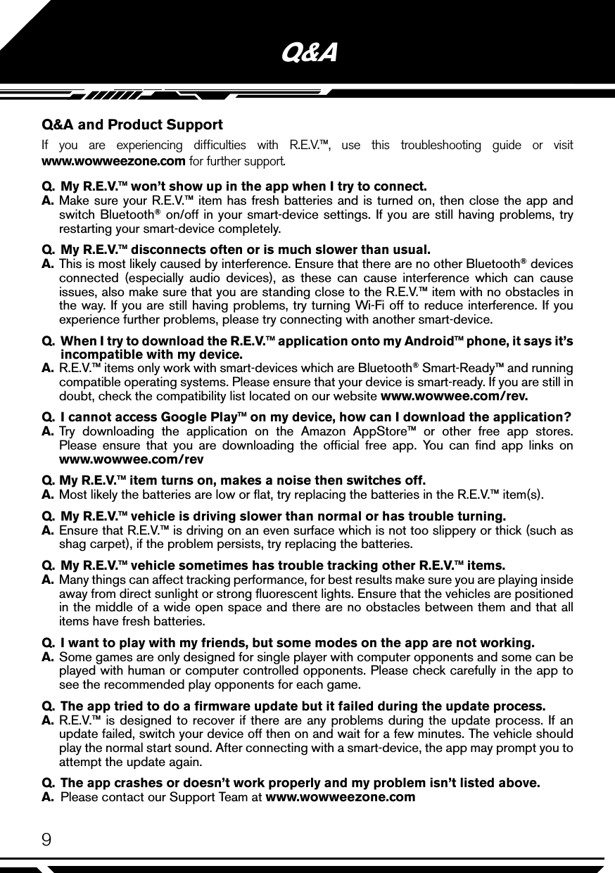 9Q&amp;AQ&amp;A and Product SupportIf you are experiencing difﬁculties with R.E.V.™, use this troubleshooting guide or visit  www.wowweezone.com for further support. Q.  My R.E.V.™ won’t show up in the app when I try to connect.A. Make sure your R.E.V.™ item has fresh batteries and is turned on, then close the app and switch Bluetooth® on/off in your smart-device settings. If you are still having problems, try restarting your smart-device completely.Q.  My R.E.V.™ disconnects often or is much slower than usual.A. This is most likely caused by interference. Ensure that there are no other Bluetooth® devices connected (especially audio devices), as these can cause interference which can cause issues, also make sure that you are standing close to the R.E.V.™ item with no obstacles in the way. If you are still having problems, try turning Wi-Fi off to reduce interference. If you experience further problems, please try connecting with another smart-device.Q.  When I try to download the R.E.V.™ application onto my Android™ phone, it says it’s incompatible with my device.A. R.E.V.™ items only work with smart-devices which are Bluetooth® Smart-Ready™ and running compatible operating systems. Please ensure that your device is smart-ready. If you are still in doubt, check the compatibility list located on our website www.wowwee.com/rev.Q.  I cannot access Google Play™ on my device, how can I download the application?A. Try downloading the application on the Amazon AppStore™ or other free app stores. Please ensure that you are downloading the ofﬁcial free app. You can ﬁnd app links on  www.wowwee.com/revQ. My R.E.V.™ item turns on, makes a noise then switches off.A. Most likely the batteries are low or ﬂat, try replacing the batteries in the R.E.V.™ item(s).Q.  My R.E.V.™ vehicle is driving slower than normal or has trouble turning.A. Ensure that R.E.V.™ is driving on an even surface which is not too slippery or thick (such as shag carpet), if the problem persists, try replacing the batteries.Q.  My R.E.V.™ vehicle sometimes has trouble tracking other R.E.V.™ items.A.  Many things can affect tracking performance, for best results make sure you are playing inside away from direct sunlight or strong ﬂuorescent lights. Ensure that the vehicles are positioned in the middle of a wide open space and there are no obstacles between them and that all items have fresh batteries.Q.  I want to play with my friends, but some modes on the app are not working.A. Some games are only designed for single player with computer opponents and some can be played with human or computer controlled opponents. Please check carefully in the app to see the recommended play opponents for each game.Q.  The app tried to do a ﬁrmware update but it failed during the update process.A. R.E.V.™ is designed to recover if there are any problems during the update process. If an update failed, switch your device off then on and wait for a few minutes. The vehicle should play the normal start sound. After connecting with a smart-device, the app may prompt you to attempt the update again.Q.  The app crashes or doesn’t work properly and my problem isn’t listed above.A.  Please contact our Support Team at www.wowweezone.com