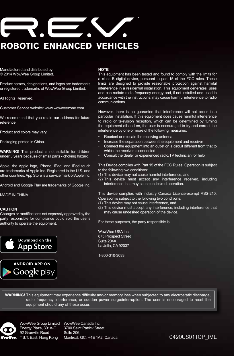 WowWee Group LimitedEnergy Plaza, 301A-C92 Granville RoadT.S.T. East, Hong KongWowWee Canada Inc.3700 Saint Patrick Street, Suite 206, Montreal, QC, H4E 1A2, Canada 0420US01TOP_IMLManufactured and distributed by © 2014 WowWee Group Limited.Product names, designations, and logos are trademarks or registered trademarks of WowWee Group Limited.All Rights Reserved.Customer Service website: www.wowweezone.comWe recommend that you retain our address for future reference.Product and colors may vary.Packaging printed in China.WARNING! This product is not suitable for children under 3 years because of small parts - choking hazard.Apple, the Apple logo, iPhone, iPad, and iPod touch are trademarks of Apple Inc. Registered in the U.S. and other countries. App Store is a service mark of Apple Inc.Android and Google Play are trademarks of Google Inc.MADE IN CHINA.CAUTIONChanges or modications not expressly approved by the party responsible for compliance could void the user’s authority to operate the equipment.NOTEThis equipment has been tested and found to comply with the limits for a class B digital device, pursuant to part 15 of the FCC rules. These limits are designed to provide reasonable protection against harmful interference in a residential installation. This equipment generates, uses and can radiate radio frequency energy and, if not installed and used in accordance with the instructions, may cause harmful interference to radio communications.However, there is no guarantee that interference will not occur in a particular Installation. If this equipment does cause harmful interference to radio or television reception, which can be determined by turning the equipment off and on, the user is encouraged to try and correct the interference by one or more of the following measures:•  Reorient or relocate the receiving antenna•  Increase the separation between the equipment and receiver•  Connect the equipment into an outlet on a circuit different from that to which the receiver is connected•  Consult the dealer or experienced radio/TV technician for helpThis Device complies with Part 15 of the FCC Rules. Operation is subject to the following two conditions:(1)  This device may not cause harmful interference, and(2) This device must accept any interference received, including interference that may cause undesired operation.This device complies with Industry Canada Licence-exempt RSS-210. Operation is subject to the following two conditions:(1)  This device may not cause interference, and(2) This device must accept any interference, including interference that may cause undesired operation of the device.For these purposes, the party responsible is:WowWee USA Inc. 875 Prospect Street Suite 204A La Jolla, CA 920371-800-310-3033WARNING! This equipment may experience difculty and/or memory loss when subjected to any electrostatic discharge, radio frequency interference, or sudden power surge/interruption. The user is encouraged to reset the equipment should any of these occur.ROBOTIC  ENHANCED  VEHICLES